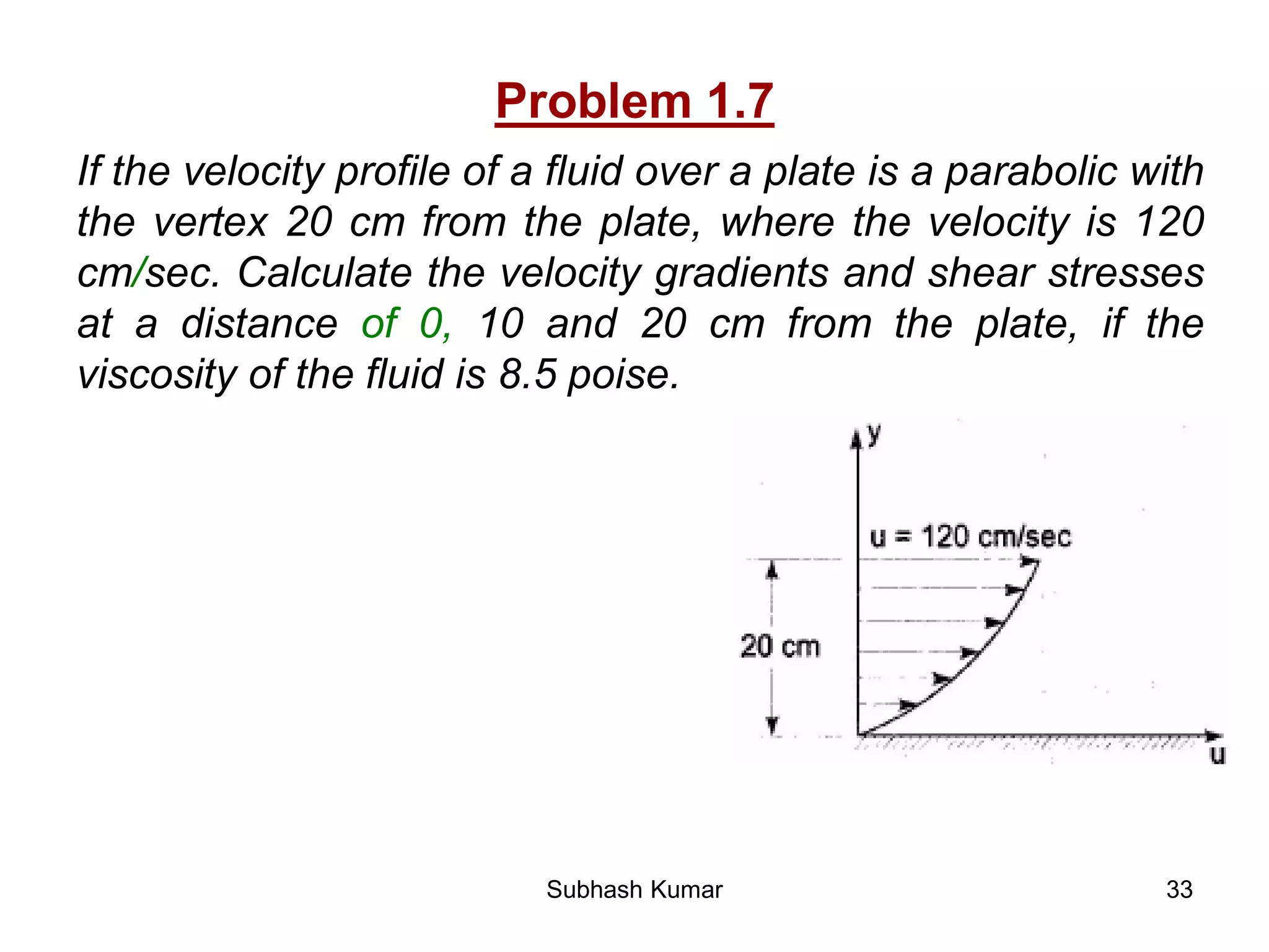 33
Problem 1.7
If the velocity profile of a fluid over a plate is a parabolic with
the vertex 20 cm from the plate, where the velocity is 120
cm/sec. Calculate the velocity gradients and shear stresses
at a distance of 0, 10 and 20 cm from the plate, if the
viscosity of the fluid is 8.5 poise.
Subhash Kumar
 