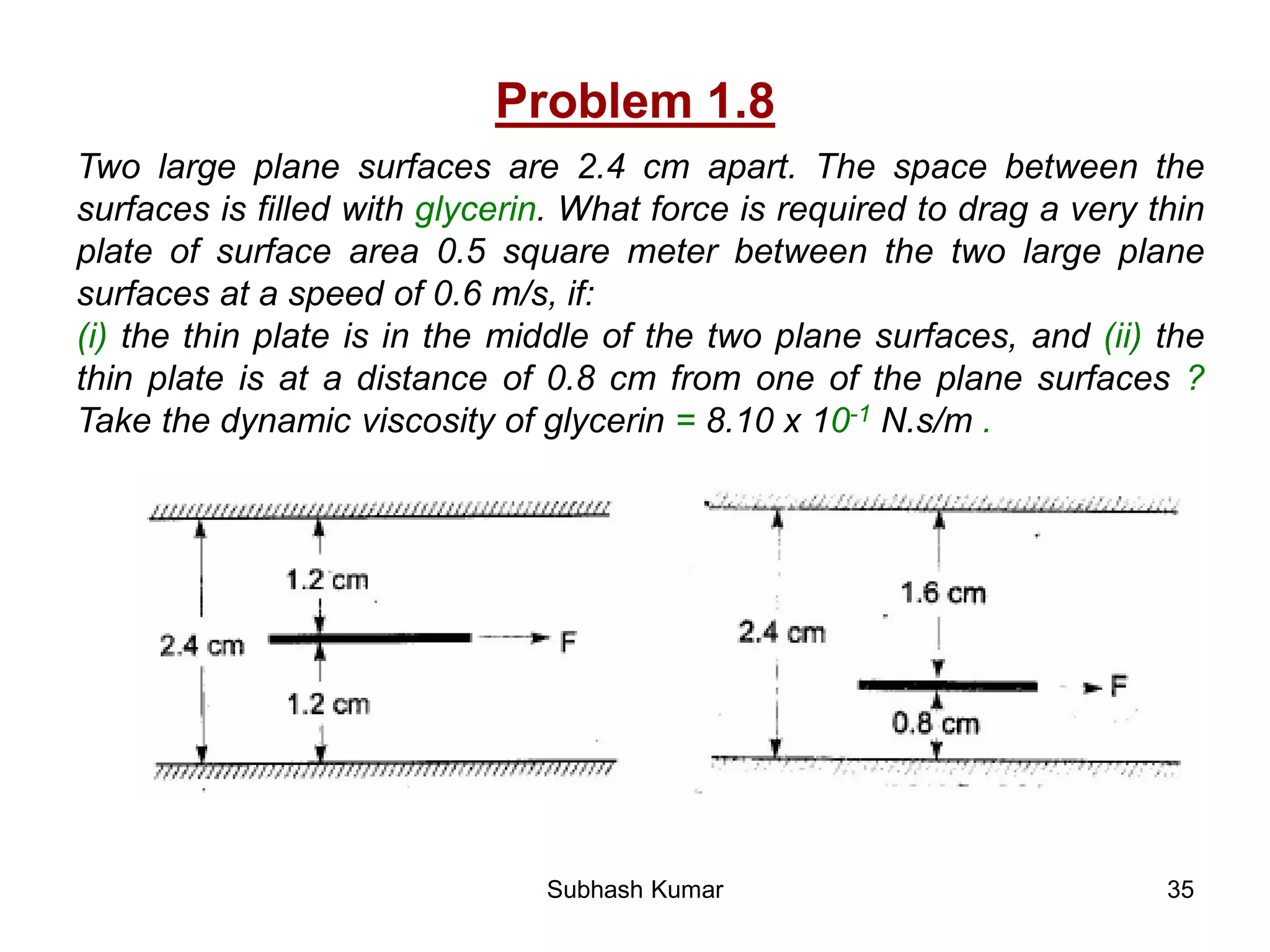 35
Problem 1.8
Two large plane surfaces are 2.4 cm apart. The space between the
surfaces is filled with glycerin. What force is required to drag a very thin
plate of surface area 0.5 square meter between the two large plane
surfaces at a speed of 0.6 m/s, if:
(i) the thin plate is in the middle of the two plane surfaces, and (ii) the
thin plate is at a distance of 0.8 cm from one of the plane surfaces ?
Take the dynamic viscosity of glycerin = 8.10 x 10-1 N.s/m .
Subhash Kumar
 