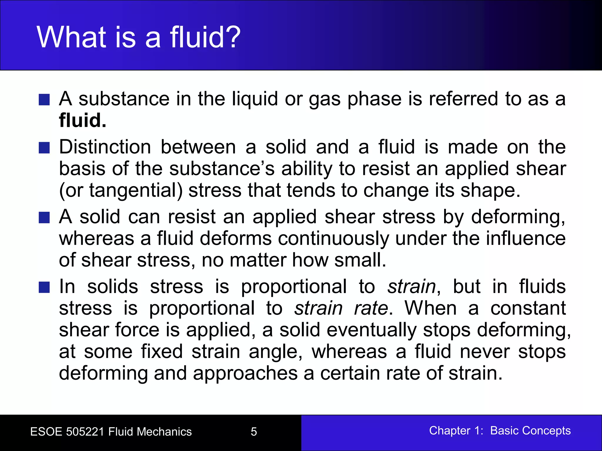 Chapter 1: Basic ConceptsESOE 505221 Fluid Mechanics 5
What is a fluid?
A substance in the liquid or gas phase is referred to as a
fluid.
Distinction between a solid and a fluid is made on the
basis of the substance’s ability to resist an applied shear
(or tangential) stress that tends to change its shape.
A solid can resist an applied shear stress by deforming,
whereas a fluid deforms continuously under the influence
of shear stress, no matter how small.
In solids stress is proportional to strain, but in fluids
stress is proportional to strain rate. When a constant
shear force is applied, a solid eventually stops deforming,
at some fixed strain angle, whereas a fluid never stops
deforming and approaches a certain rate of strain.
 