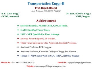 Transportation Engg.-II
Prof. Rajesh Bhagat
Asst. Professor, CED, YCCE, Nagpur
B. E. (Civil Engg.) M. Tech. (Enviro. Engg.)
GCOE, Amravati VNIT, Nagpur
Achievement
 Selected Scientist, NEERI-CSIR, Govt. of India.
 GATE Qualified Three Times.
 UGC - NET Qualified in First Attempt.
 Selected Junior Engineer, ZP Washim.
 Three Times Selected as UGC Approved Assistant Professor.
 Assistant Professor, PCE, Nagpur.
 Assistant Professor, Cummins College of Engg. For Women.
 Topper of PhD Course Work at UGC-HRDC, RTMNU Nagpur.
Mobile No.:- 8483002277 / 8483003474 Email ID :- rajeysh7bhagat@gmail.com
Website:- www.rajeysh7bhagat.wordpress.com
 