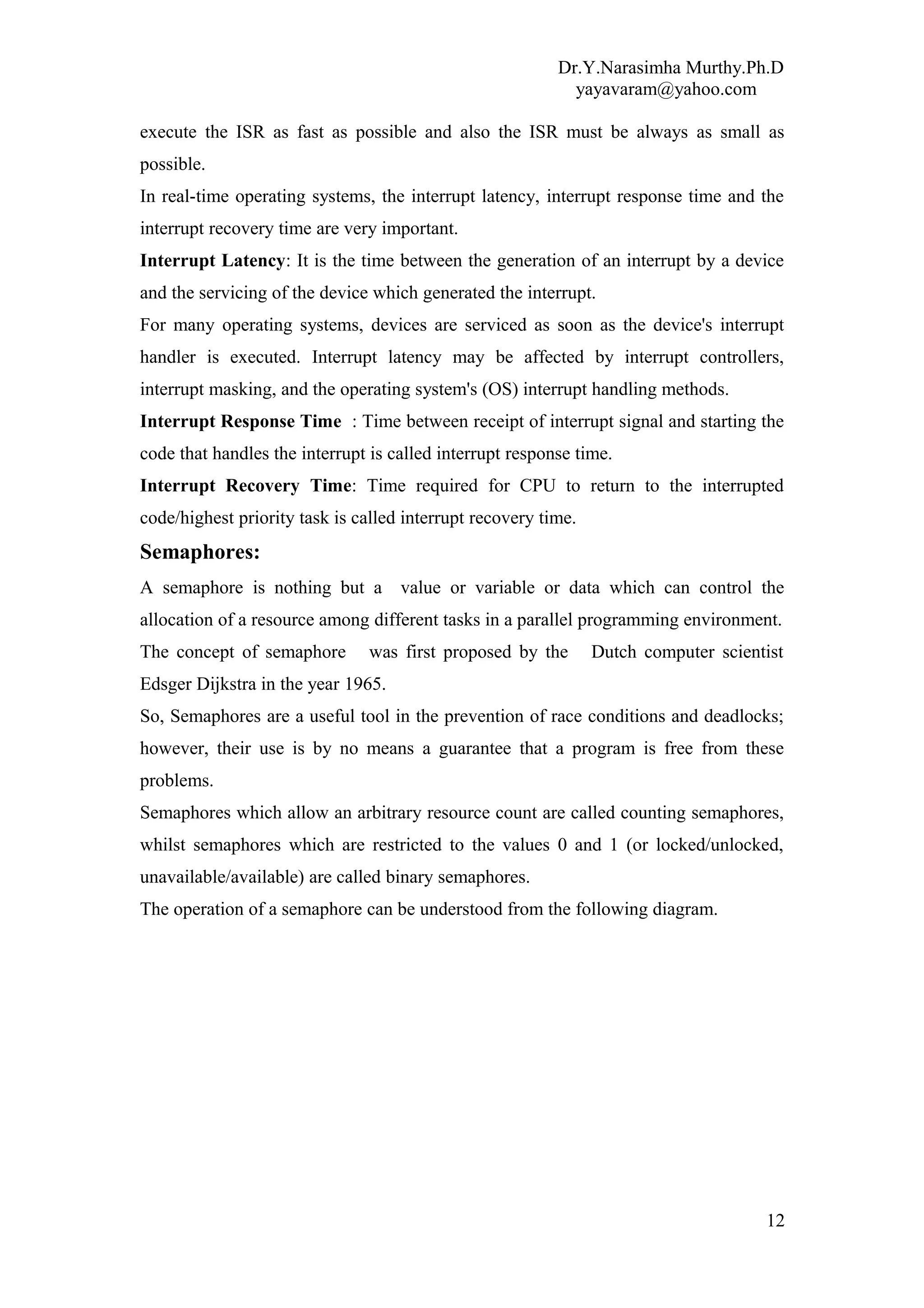 Dr.Y.Narasimha Murthy.Ph.D
yayavaram@yahoo.com
execute the ISR as fast as possible and also the ISR must be always as small as
possible.
In real-time operating systems, the interrupt latency, interrupt response time and the
interrupt recovery time are very important.
Interrupt Latency: It is the time between the generation of an interrupt by a device
and the servicing of the device which generated the interrupt.
For many operating systems, devices are serviced as soon as the device's interrupt
handler is executed. Interrupt latency may be affected by interrupt controllers,
interrupt masking, and the operating system's (OS) interrupt handling methods.
Interrupt Response Time : Time between receipt of interrupt signal and starting the
code that handles the interrupt is called interrupt response time.
Interrupt Recovery Time: Time required for CPU to return to the interrupted
code/highest priority task is called interrupt recovery time.
Semaphores:
A semaphore is nothing but a value or variable or data which can control the
allocation of a resource among different tasks in a parallel programming environment.
The concept of semaphore was first proposed by the Dutch computer scientist
Edsger Dijkstra in the year 1965.
So, Semaphores are a useful tool in the prevention of race conditions and deadlocks;
however, their use is by no means a guarantee that a program is free from these
problems.
Semaphores which allow an arbitrary resource count are called counting semaphores,
whilst semaphores which are restricted to the values 0 and 1 (or locked/unlocked,
unavailable/available) are called binary semaphores.
The operation of a semaphore can be understood from the following diagram.
12
 