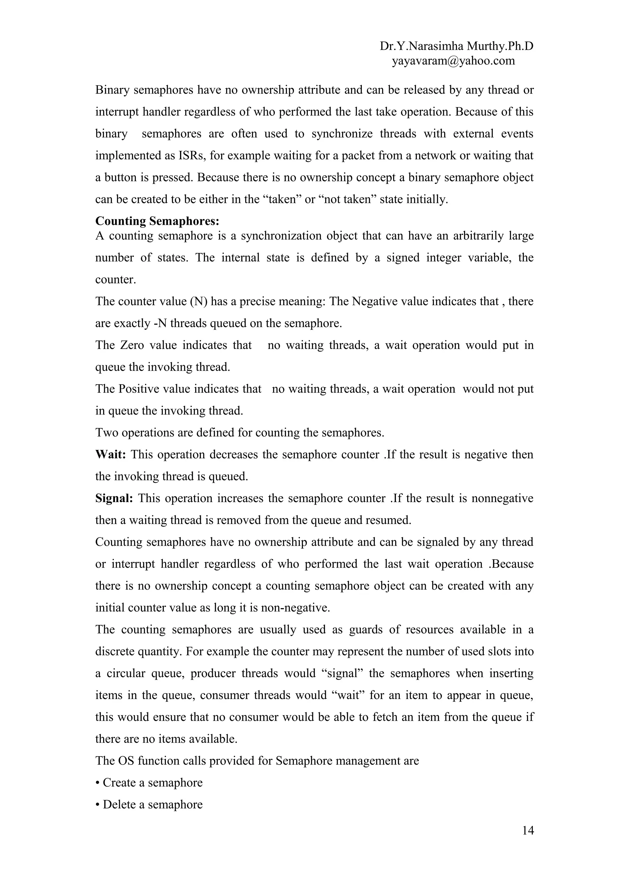 Dr.Y.Narasimha Murthy.Ph.D
yayavaram@yahoo.com
Binary semaphores have no ownership attribute and can be released by any thread or
interrupt handler regardless of who performed the last take operation. Because of this
binary semaphores are often used to synchronize threads with external events
implemented as ISRs, for example waiting for a packet from a network or waiting that
a button is pressed. Because there is no ownership concept a binary semaphore object
can be created to be either in the “taken” or “not taken” state initially.
Counting Semaphores:
A counting semaphore is a synchronization object that can have an arbitrarily large
number of states. The internal state is defined by a signed integer variable, the
counter.
The counter value (N) has a precise meaning: The Negative value indicates that , there
are exactly -N threads queued on the semaphore.
The Zero value indicates that no waiting threads, a wait operation would put in
queue the invoking thread.
The Positive value indicates that no waiting threads, a wait operation would not put
in queue the invoking thread.
Two operations are defined for counting the semaphores.
Wait: This operation decreases the semaphore counter .If the result is negative then
the invoking thread is queued.
Signal: This operation increases the semaphore counter .If the result is nonnegative
then a waiting thread is removed from the queue and resumed.
Counting semaphores have no ownership attribute and can be signaled by any thread
or interrupt handler regardless of who performed the last wait operation .Because
there is no ownership concept a counting semaphore object can be created with any
initial counter value as long it is non-negative.
The counting semaphores are usually used as guards of resources available in a
discrete quantity. For example the counter may represent the number of used slots into
a circular queue, producer threads would “signal” the semaphores when inserting
items in the queue, consumer threads would “wait” for an item to appear in queue,
this would ensure that no consumer would be able to fetch an item from the queue if
there are no items available.
The OS function calls provided for Semaphore management are
• Create a semaphore
• Delete a semaphore
14
 