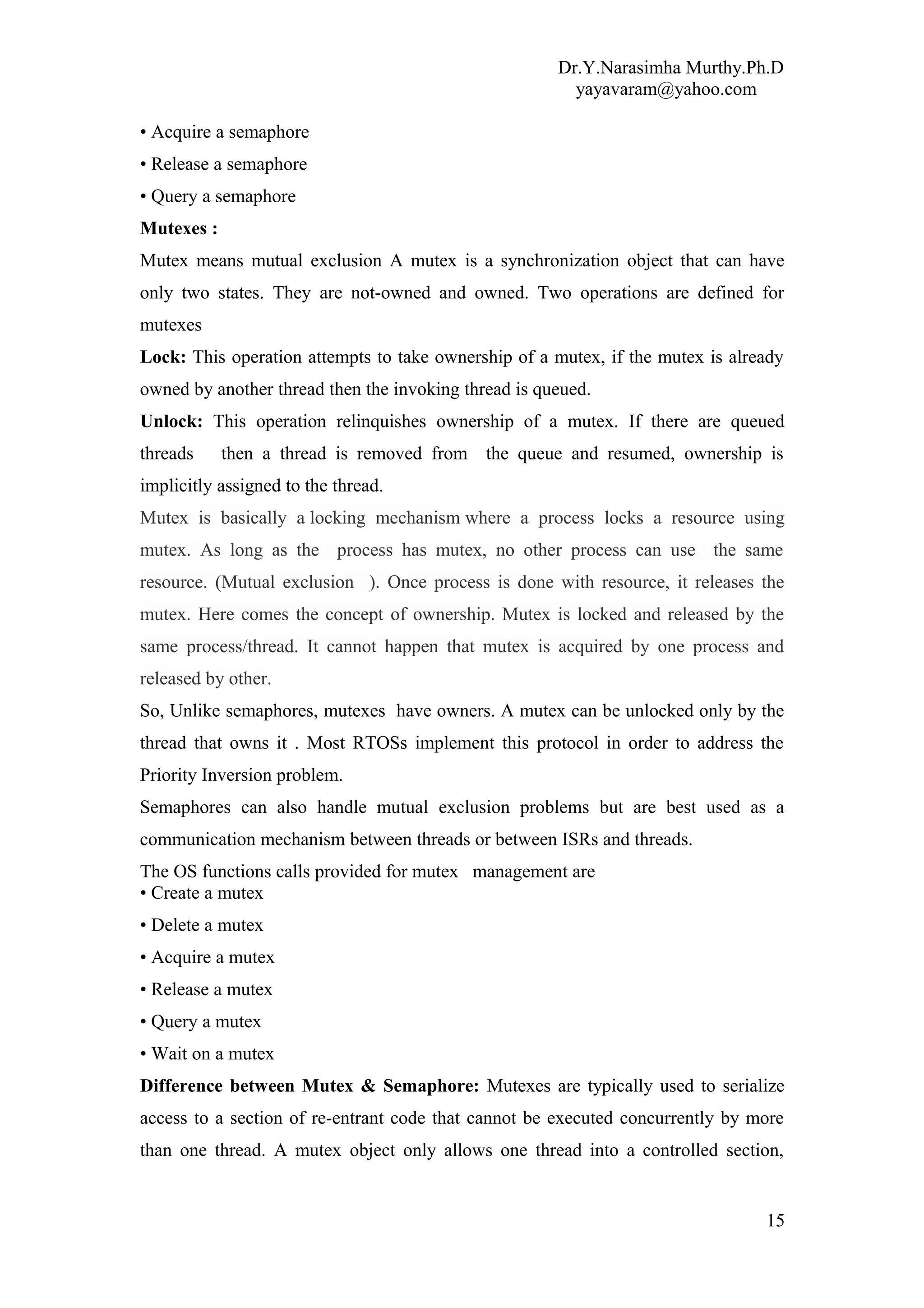 Dr.Y.Narasimha Murthy.Ph.D
yayavaram@yahoo.com
• Acquire a semaphore
• Release a semaphore
• Query a semaphore
Mutexes :
Mutex means mutual exclusion A mutex is a synchronization object that can have
only two states. They are not-owned and owned. Two operations are defined for
mutexes
Lock: This operation attempts to take ownership of a mutex, if the mutex is already
owned by another thread then the invoking thread is queued.
Unlock: This operation relinquishes ownership of a mutex. If there are queued
threads then a thread is removed from the queue and resumed, ownership is
implicitly assigned to the thread.
Mutex is basically a locking mechanism where a process locks a resource using
mutex. As long as the process has mutex, no other process can use the same
resource. (Mutual exclusion ). Once process is done with resource, it releases the
mutex. Here comes the concept of ownership. Mutex is locked and released by the
same process/thread. It cannot happen that mutex is acquired by one process and
released by other.
So, Unlike semaphores, mutexes have owners. A mutex can be unlocked only by the
thread that owns it . Most RTOSs implement this protocol in order to address the
Priority Inversion problem.
Semaphores can also handle mutual exclusion problems but are best used as a
communication mechanism between threads or between ISRs and threads.
The OS functions calls provided for mutex management are
• Create a mutex
• Delete a mutex
• Acquire a mutex
• Release a mutex
• Query a mutex
• Wait on a mutex
Difference between Mutex & Semaphore: Mutexes are typically used to serialize
access to a section of re-entrant code that cannot be executed concurrently by more
than one thread. A mutex object only allows one thread into a controlled section,
15
 