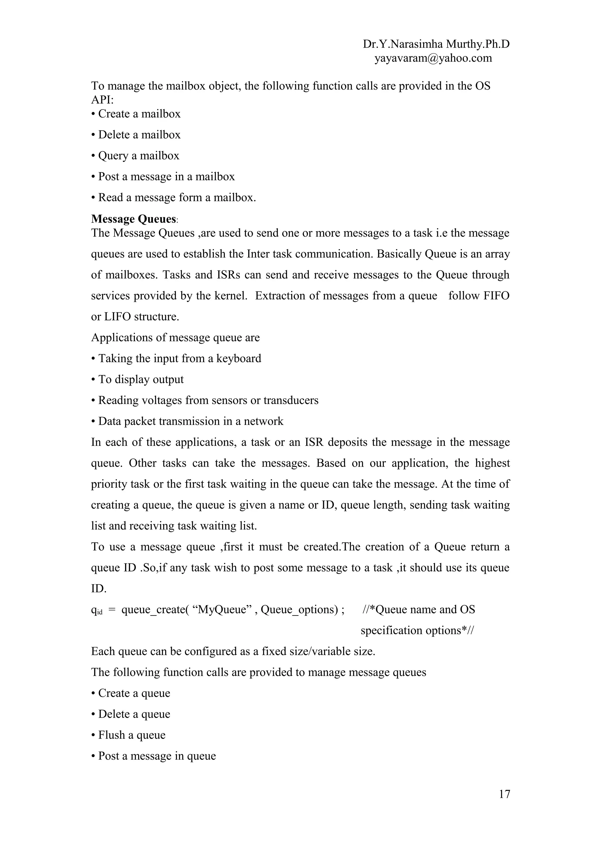 Dr.Y.Narasimha Murthy.Ph.D
yayavaram@yahoo.com
To manage the mailbox object, the following function calls are provided in the OS
API:
• Create a mailbox
• Delete a mailbox
• Query a mailbox
• Post a message in a mailbox
• Read a message form a mailbox.
Message Queues:
The Message Queues ,are used to send one or more messages to a task i.e the message
queues are used to establish the Inter task communication. Basically Queue is an array
of mailboxes. Tasks and ISRs can send and receive messages to the Queue through
services provided by the kernel. Extraction of messages from a queue follow FIFO
or LIFO structure.
Applications of message queue are
• Taking the input from a keyboard
• To display output
• Reading voltages from sensors or transducers
• Data packet transmission in a network
In each of these applications, a task or an ISR deposits the message in the message
queue. Other tasks can take the messages. Based on our application, the highest
priority task or the first task waiting in the queue can take the message. At the time of
creating a queue, the queue is given a name or ID, queue length, sending task waiting
list and receiving task waiting list.
To use a message queue ,first it must be created.The creation of a Queue return a
queue ID .So,if any task wish to post some message to a task ,it should use its queue
ID.
qid = queue_create( “MyQueue” , Queue_options) ; //*Queue name and OS
specification options*//
Each queue can be configured as a fixed size/variable size.
The following function calls are provided to manage message queues
• Create a queue
• Delete a queue
• Flush a queue
• Post a message in queue
17
 