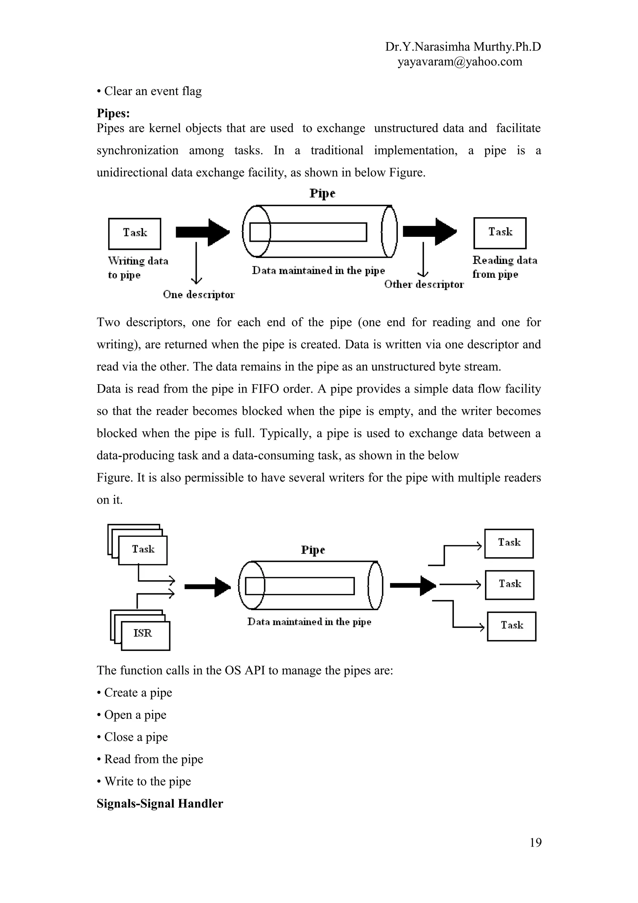 Dr.Y.Narasimha Murthy.Ph.D
yayavaram@yahoo.com
• Clear an event flag
Pipes:
Pipes are kernel objects that are used to exchange unstructured data and facilitate
synchronization among tasks. In a traditional implementation, a pipe is a
unidirectional data exchange facility, as shown in below Figure.
Two descriptors, one for each end of the pipe (one end for reading and one for
writing), are returned when the pipe is created. Data is written via one descriptor and
read via the other. The data remains in the pipe as an unstructured byte stream.
Data is read from the pipe in FIFO order. A pipe provides a simple data flow facility
so that the reader becomes blocked when the pipe is empty, and the writer becomes
blocked when the pipe is full. Typically, a pipe is used to exchange data between a
data-producing task and a data-consuming task, as shown in the below
Figure. It is also permissible to have several writers for the pipe with multiple readers
on it.
The function calls in the OS API to manage the pipes are:
• Create a pipe
• Open a pipe
• Close a pipe
• Read from the pipe
• Write to the pipe
Signals-Signal Handler
19
 