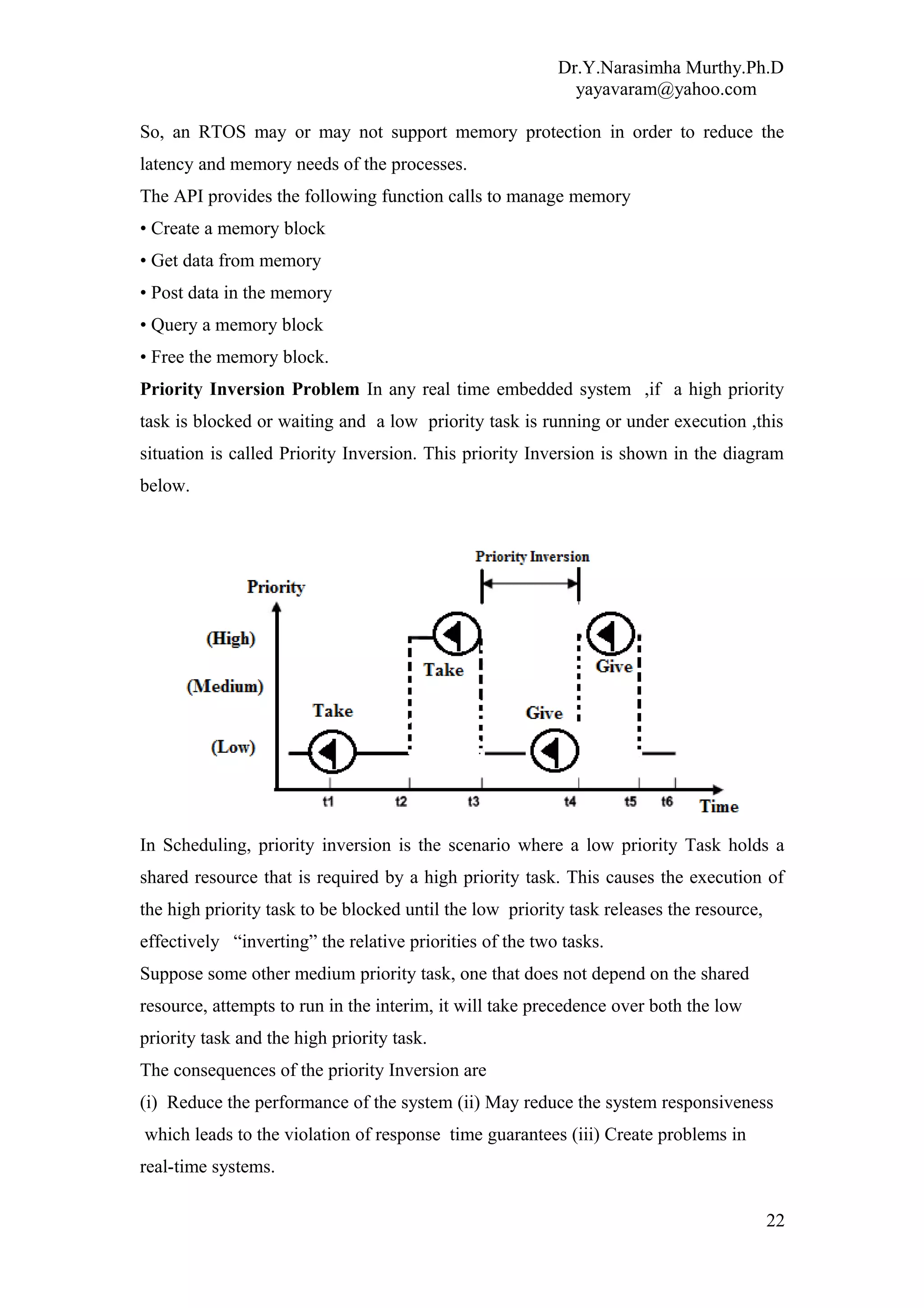 Dr.Y.Narasimha Murthy.Ph.D
yayavaram@yahoo.com
So, an RTOS may or may not support memory protection in order to reduce the
latency and memory needs of the processes.
The API provides the following function calls to manage memory
• Create a memory block
• Get data from memory
• Post data in the memory
• Query a memory block
• Free the memory block.
Priority Inversion Problem In any real time embedded system ,if a high priority
task is blocked or waiting and a low priority task is running or under execution ,this
situation is called Priority Inversion. This priority Inversion is shown in the diagram
below.
In Scheduling, priority inversion is the scenario where a low priority Task holds a
shared resource that is required by a high priority task. This causes the execution of
the high priority task to be blocked until the low priority task releases the resource,
effectively “inverting” the relative priorities of the two tasks.
Suppose some other medium priority task, one that does not depend on the shared
resource, attempts to run in the interim, it will take precedence over both the low
priority task and the high priority task.
The consequences of the priority Inversion are
(i) Reduce the performance of the system (ii) May reduce the system responsiveness
which leads to the violation of response time guarantees (iii) Create problems in
real-time systems.
22
 
