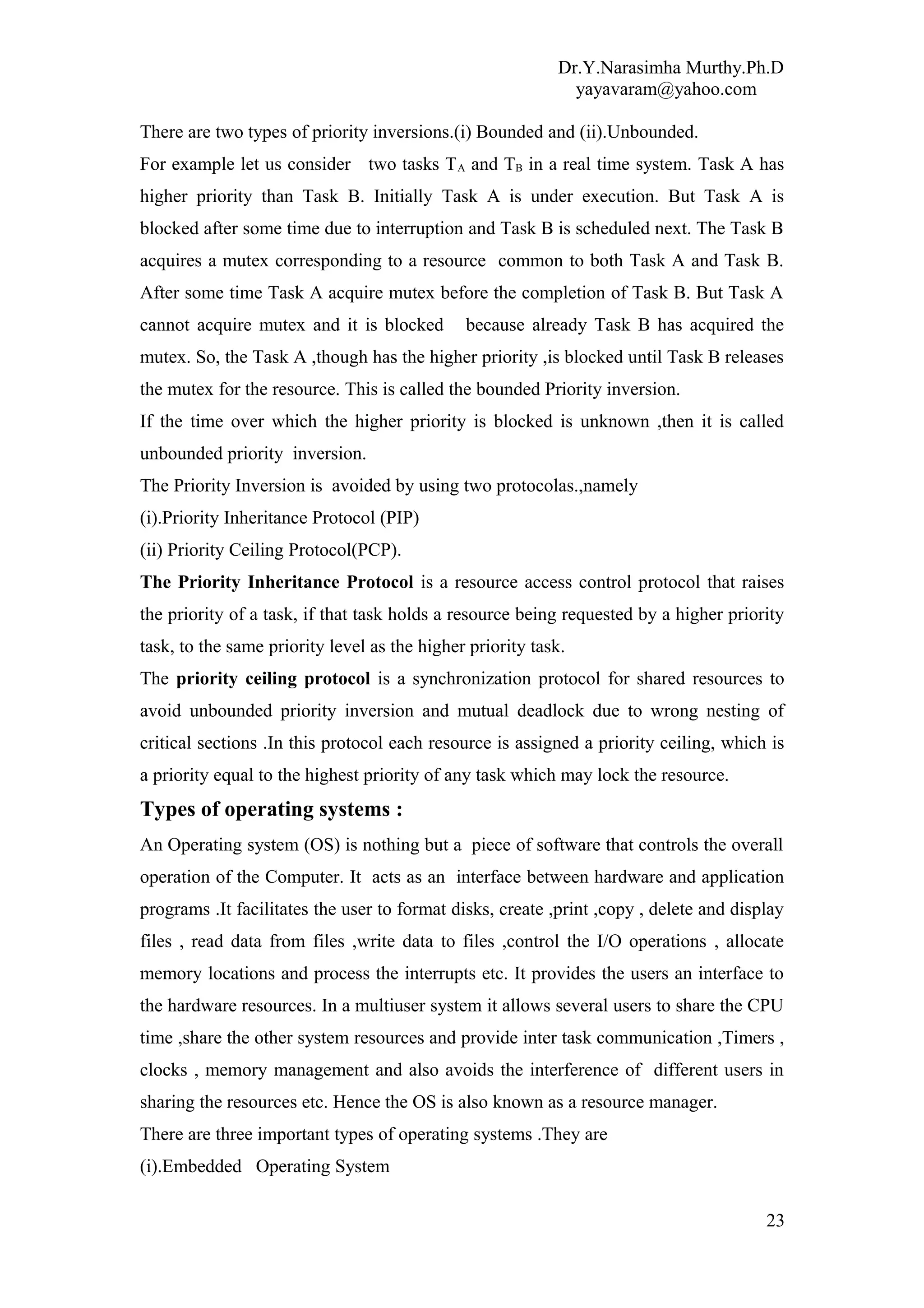 Dr.Y.Narasimha Murthy.Ph.D
yayavaram@yahoo.com
There are two types of priority inversions.(i) Bounded and (ii).Unbounded.
For example let us consider two tasks TA and TB in a real time system. Task A has
higher priority than Task B. Initially Task A is under execution. But Task A is
blocked after some time due to interruption and Task B is scheduled next. The Task B
acquires a mutex corresponding to a resource common to both Task A and Task B.
After some time Task A acquire mutex before the completion of Task B. But Task A
cannot acquire mutex and it is blocked because already Task B has acquired the
mutex. So, the Task A ,though has the higher priority ,is blocked until Task B releases
the mutex for the resource. This is called the bounded Priority inversion.
If the time over which the higher priority is blocked is unknown ,then it is called
unbounded priority inversion.
The Priority Inversion is avoided by using two protocolas.,namely
(i).Priority Inheritance Protocol (PIP)
(ii) Priority Ceiling Protocol(PCP).
The Priority Inheritance Protocol is a resource access control protocol that raises
the priority of a task, if that task holds a resource being requested by a higher priority
task, to the same priority level as the higher priority task.
The priority ceiling protocol is a synchronization protocol for shared resources to
avoid unbounded priority inversion and mutual deadlock due to wrong nesting of
critical sections .In this protocol each resource is assigned a priority ceiling, which is
a priority equal to the highest priority of any task which may lock the resource.
Types of operating systems :
An Operating system (OS) is nothing but a piece of software that controls the overall
operation of the Computer. It acts as an interface between hardware and application
programs .It facilitates the user to format disks, create ,print ,copy , delete and display
files , read data from files ,write data to files ,control the I/O operations , allocate
memory locations and process the interrupts etc. It provides the users an interface to
the hardware resources. In a multiuser system it allows several users to share the CPU
time ,share the other system resources and provide inter task communication ,Timers ,
clocks , memory management and also avoids the interference of different users in
sharing the resources etc. Hence the OS is also known as a resource manager.
There are three important types of operating systems .They are
(i).Embedded Operating System
23
 