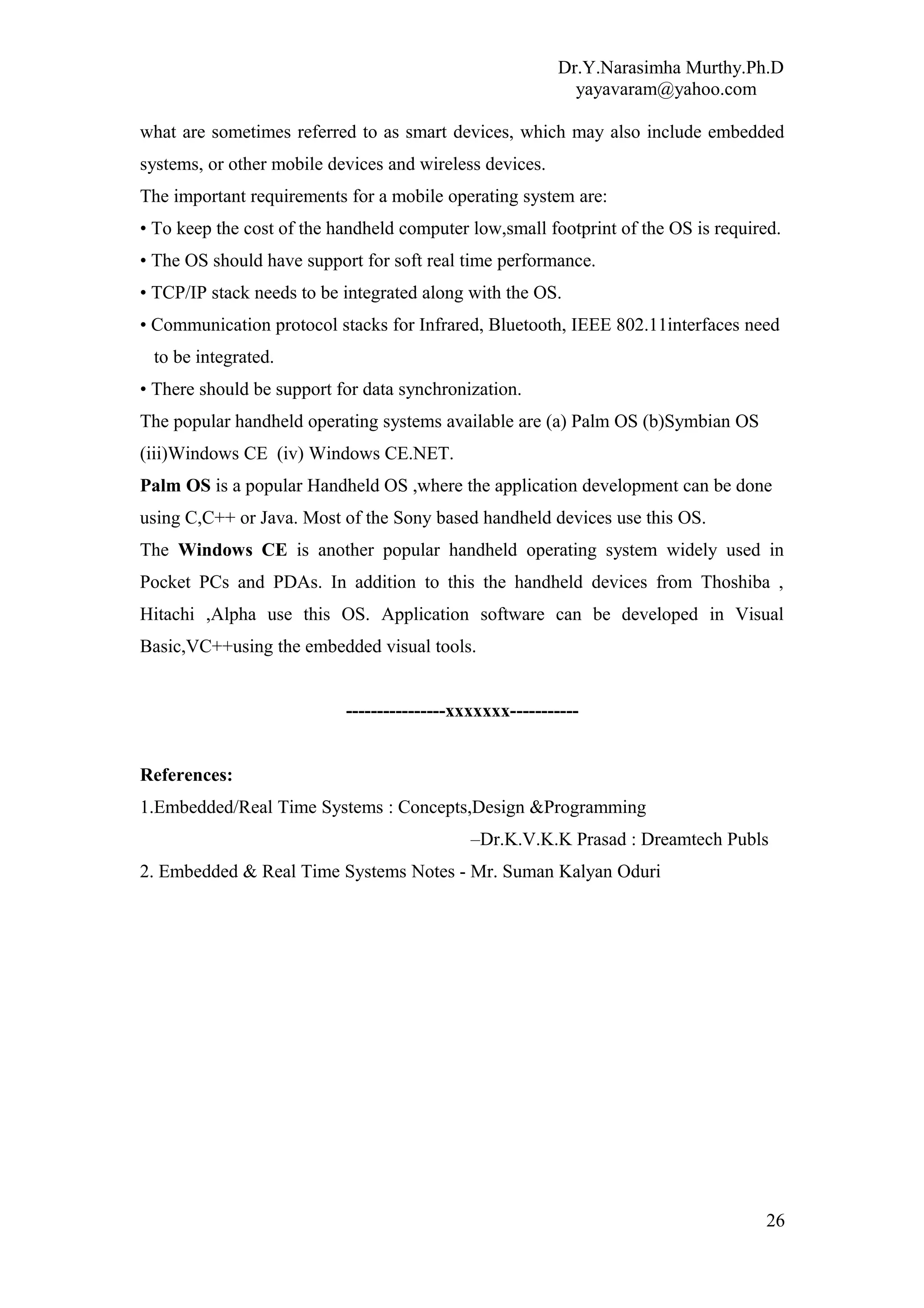 Dr.Y.Narasimha Murthy.Ph.D
yayavaram@yahoo.com
what are sometimes referred to as smart devices, which may also include embedded
systems, or other mobile devices and wireless devices.
The important requirements for a mobile operating system are:
• To keep the cost of the handheld computer low,small footprint of the OS is required.
• The OS should have support for soft real time performance.
• TCP/IP stack needs to be integrated along with the OS.
• Communication protocol stacks for Infrared, Bluetooth, IEEE 802.11interfaces need
to be integrated.
• There should be support for data synchronization.
The popular handheld operating systems available are (a) Palm OS (b)Symbian OS
(iii)Windows CE (iv) Windows CE.NET.
Palm OS is a popular Handheld OS ,where the application development can be done
using C,C++ or Java. Most of the Sony based handheld devices use this OS.
The Windows CE is another popular handheld operating system widely used in
Pocket PCs and PDAs. In addition to this the handheld devices from Thoshiba ,
Hitachi ,Alpha use this OS. Application software can be developed in Visual
Basic,VC++using the embedded visual tools.
----------------xxxxxxx-----------
References:
1.Embedded/Real Time Systems : Concepts,Design &Programming
–Dr.K.V.K.K Prasad : Dreamtech Publs
2. Embedded & Real Time Systems Notes - Mr. Suman Kalyan Oduri
26
 