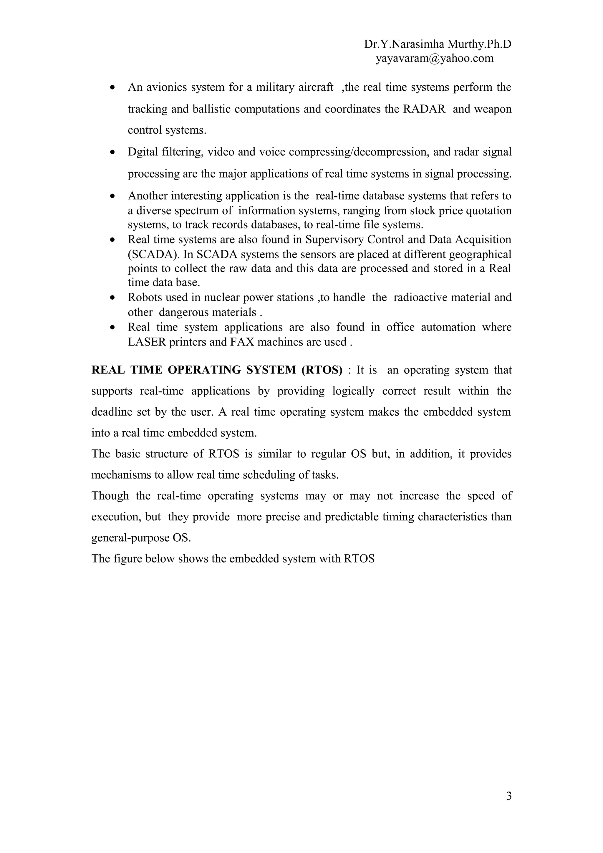 Dr.Y.Narasimha Murthy.Ph.D
yayavaram@yahoo.com
• An avionics system for a military aircraft ,the real time systems perform the
tracking and ballistic computations and coordinates the RADAR and weapon
control systems.
• Dgital filtering, video and voice compressing/decompression, and radar signal
processing are the major applications of real time systems in signal processing.
• Another interesting application is the real-time database systems that refers to
a diverse spectrum of information systems, ranging from stock price quotation
systems, to track records databases, to real-time file systems.
• Real time systems are also found in Supervisory Control and Data Acquisition
(SCADA). In SCADA systems the sensors are placed at different geographical
points to collect the raw data and this data are processed and stored in a Real
time data base.
• Robots used in nuclear power stations ,to handle the radioactive material and
other dangerous materials .
• Real time system applications are also found in office automation where
LASER printers and FAX machines are used .
REAL TIME OPERATING SYSTEM (RTOS) : It is an operating system that
supports real-time applications by providing logically correct result within the
deadline set by the user. A real time operating system makes the embedded system
into a real time embedded system.
The basic structure of RTOS is similar to regular OS but, in addition, it provides
mechanisms to allow real time scheduling of tasks.
Though the real-time operating systems may or may not increase the speed of
execution, but they provide more precise and predictable timing characteristics than
general-purpose OS.
The figure below shows the embedded system with RTOS
3
 