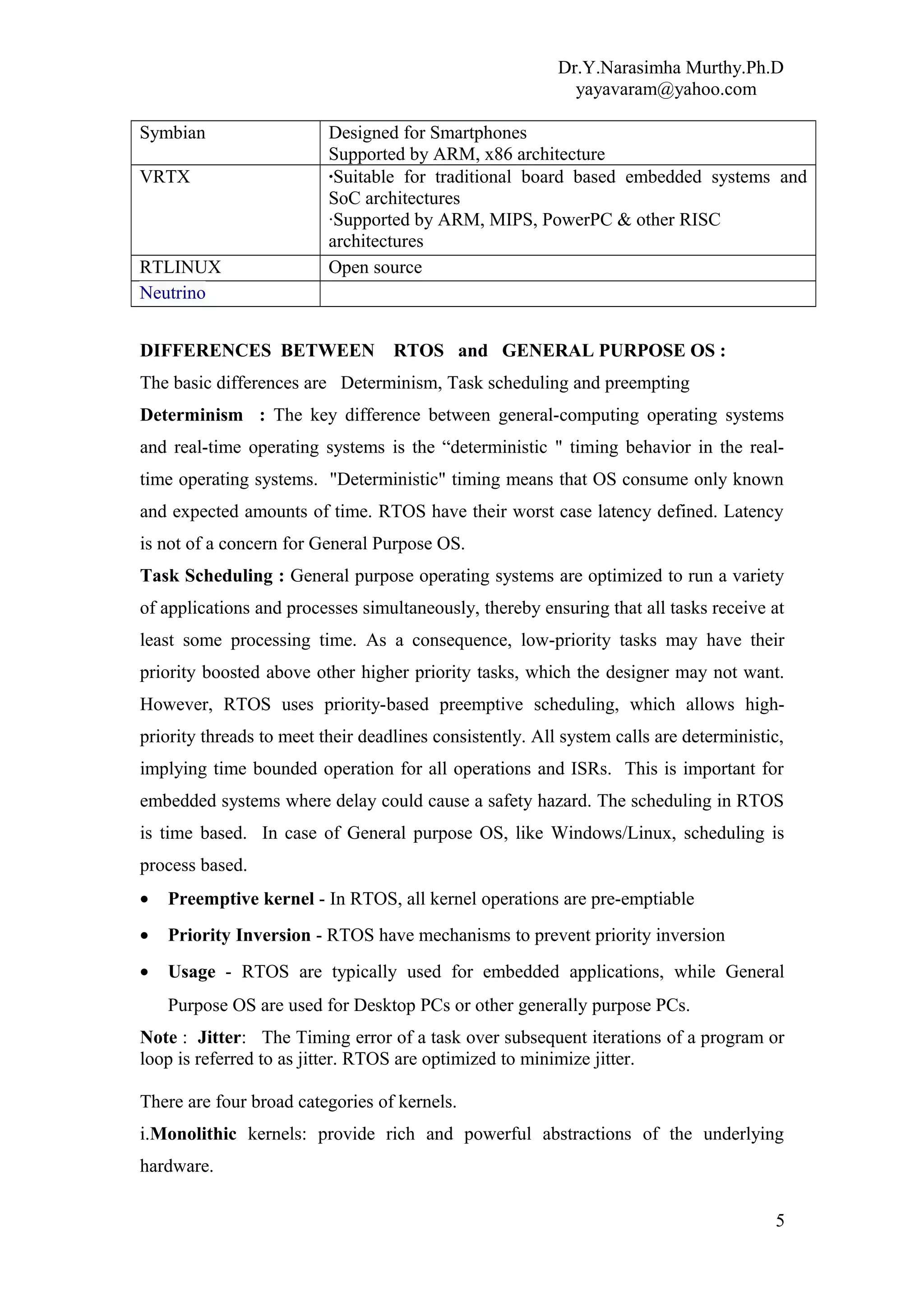 Dr.Y.Narasimha Murthy.Ph.D
yayavaram@yahoo.com
Symbian Designed for Smartphones
Supported by ARM, x86 architecture
VRTX ·Suitable for traditional board based embedded systems and
SoC architectures
·Supported by ARM, MIPS, PowerPC & other RISC
architectures
RTLINUX Open source
Neutrino
DIFFERENCES BETWEEN RTOS and GENERAL PURPOSE OS :
The basic differences are Determinism, Task scheduling and preempting
Determinism : The key difference between general-computing operating systems
and real-time operating systems is the “deterministic " timing behavior in the real-
time operating systems. "Deterministic" timing means that OS consume only known
and expected amounts of time. RTOS have their worst case latency defined. Latency
is not of a concern for General Purpose OS.
Task Scheduling : General purpose operating systems are optimized to run a variety
of applications and processes simultaneously, thereby ensuring that all tasks receive at
least some processing time. As a consequence, low-priority tasks may have their
priority boosted above other higher priority tasks, which the designer may not want.
However, RTOS uses priority-based preemptive scheduling, which allows high-
priority threads to meet their deadlines consistently. All system calls are deterministic,
implying time bounded operation for all operations and ISRs. This is important for
embedded systems where delay could cause a safety hazard. The scheduling in RTOS
is time based. In case of General purpose OS, like Windows/Linux, scheduling is
process based.
• Preemptive kernel - In RTOS, all kernel operations are pre-emptiable
• Priority Inversion - RTOS have mechanisms to prevent priority inversion
• Usage - RTOS are typically used for embedded applications, while General
Purpose OS are used for Desktop PCs or other generally purpose PCs.
Note : Jitter: The Timing error of a task over subsequent iterations of a program or
loop is referred to as jitter. RTOS are optimized to minimize jitter.
There are four broad categories of kernels.
i.Monolithic kernels: provide rich and powerful abstractions of the underlying
hardware.
5
 