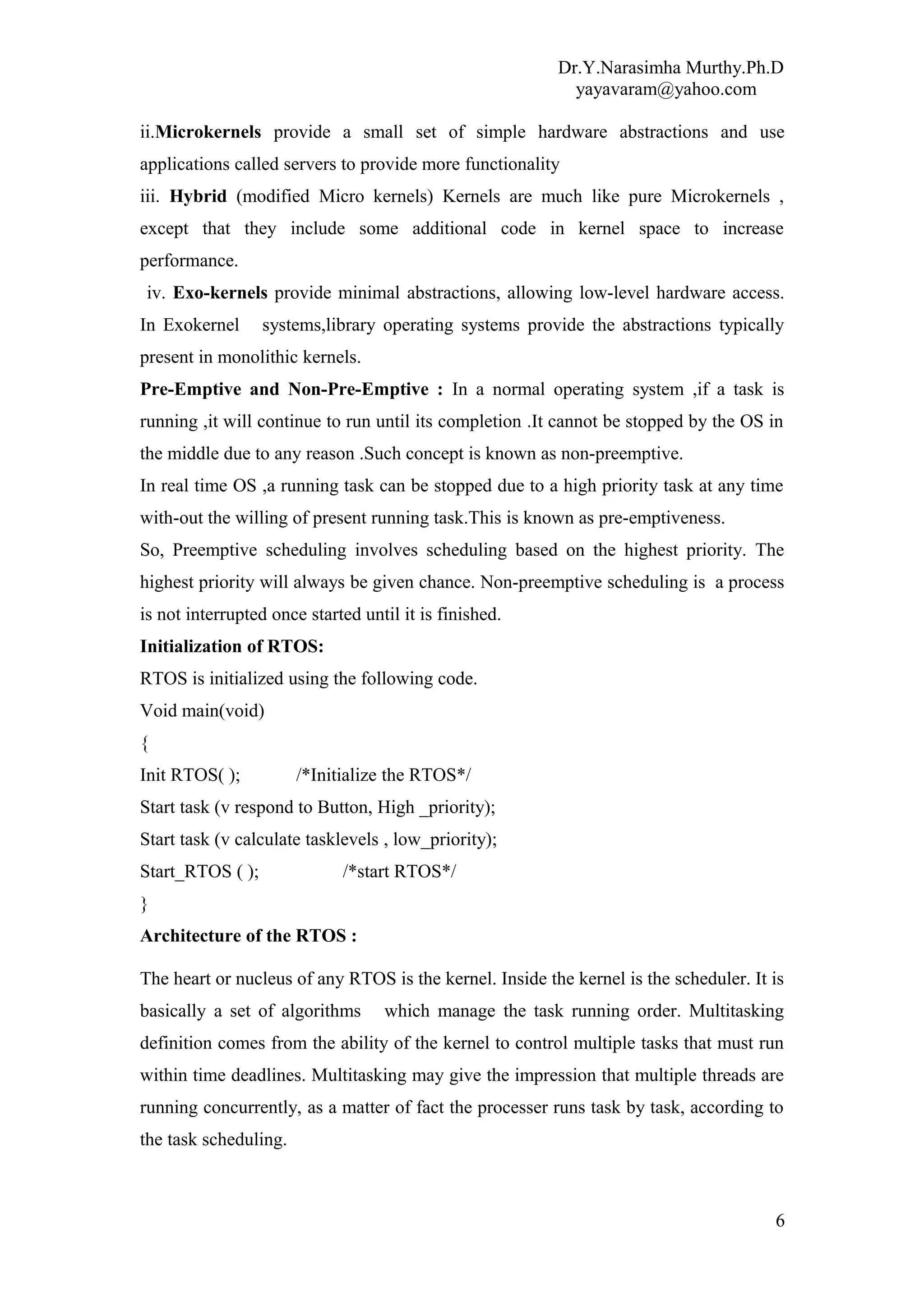 Dr.Y.Narasimha Murthy.Ph.D
yayavaram@yahoo.com
ii.Microkernels provide a small set of simple hardware abstractions and use
applications called servers to provide more functionality
iii. Hybrid (modified Micro kernels) Kernels are much like pure Microkernels ,
except that they include some additional code in kernel space to increase
performance.
iv. Exo-kernels provide minimal abstractions, allowing low-level hardware access.
In Exokernel systems,library operating systems provide the abstractions typically
present in monolithic kernels.
Pre-Emptive and Non-Pre-Emptive : In a normal operating system ,if a task is
running ,it will continue to run until its completion .It cannot be stopped by the OS in
the middle due to any reason .Such concept is known as non-preemptive.
In real time OS ,a running task can be stopped due to a high priority task at any time
with-out the willing of present running task.This is known as pre-emptiveness.
So, Preemptive scheduling involves scheduling based on the highest priority. The
highest priority will always be given chance. Non-preemptive scheduling is a process
is not interrupted once started until it is finished.
Initialization of RTOS:
RTOS is initialized using the following code.
Void main(void)
{
Init RTOS( ); /*Initialize the RTOS*/
Start task (v respond to Button, High _priority);
Start task (v calculate tasklevels , low_priority);
Start_RTOS ( ); /*start RTOS*/
}
Architecture of the RTOS :
The heart or nucleus of any RTOS is the kernel. Inside the kernel is the scheduler. It is
basically a set of algorithms which manage the task running order. Multitasking
definition comes from the ability of the kernel to control multiple tasks that must run
within time deadlines. Multitasking may give the impression that multiple threads are
running concurrently, as a matter of fact the processer runs task by task, according to
the task scheduling.
6
 