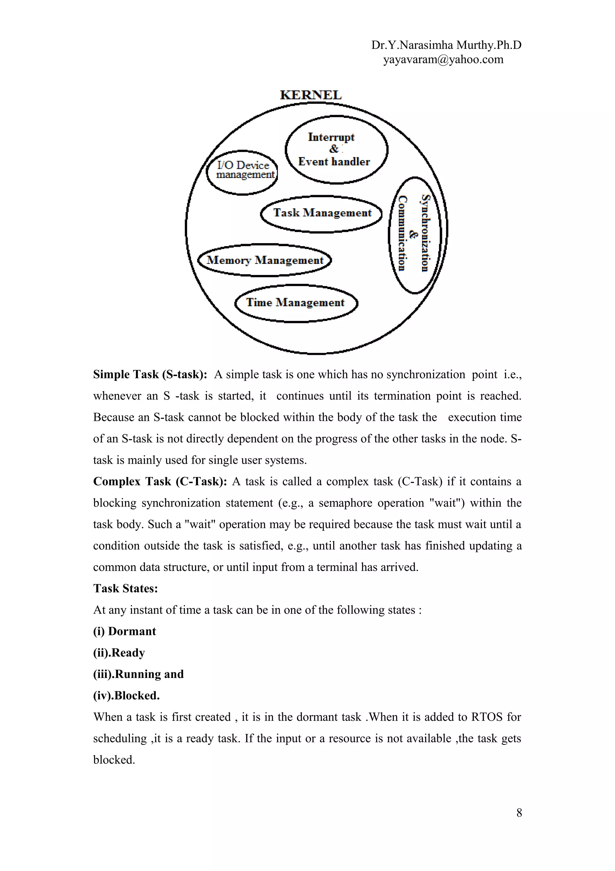 Dr.Y.Narasimha Murthy.Ph.D
yayavaram@yahoo.com
Simple Task (S-task): A simple task is one which has no synchronization point i.e.,
whenever an S -task is started, it continues until its termination point is reached.
Because an S-task cannot be blocked within the body of the task the execution time
of an S-task is not directly dependent on the progress of the other tasks in the node. S-
task is mainly used for single user systems.
Complex Task (C-Task): A task is called a complex task (C-Task) if it contains a
blocking synchronization statement (e.g., a semaphore operation "wait") within the
task body. Such a "wait" operation may be required because the task must wait until a
condition outside the task is satisfied, e.g., until another task has finished updating a
common data structure, or until input from a terminal has arrived.
Task States:
At any instant of time a task can be in one of the following states :
(i) Dormant
(ii).Ready
(iii).Running and
(iv).Blocked.
When a task is first created , it is in the dormant task .When it is added to RTOS for
scheduling ,it is a ready task. If the input or a resource is not available ,the task gets
blocked.
8
 
