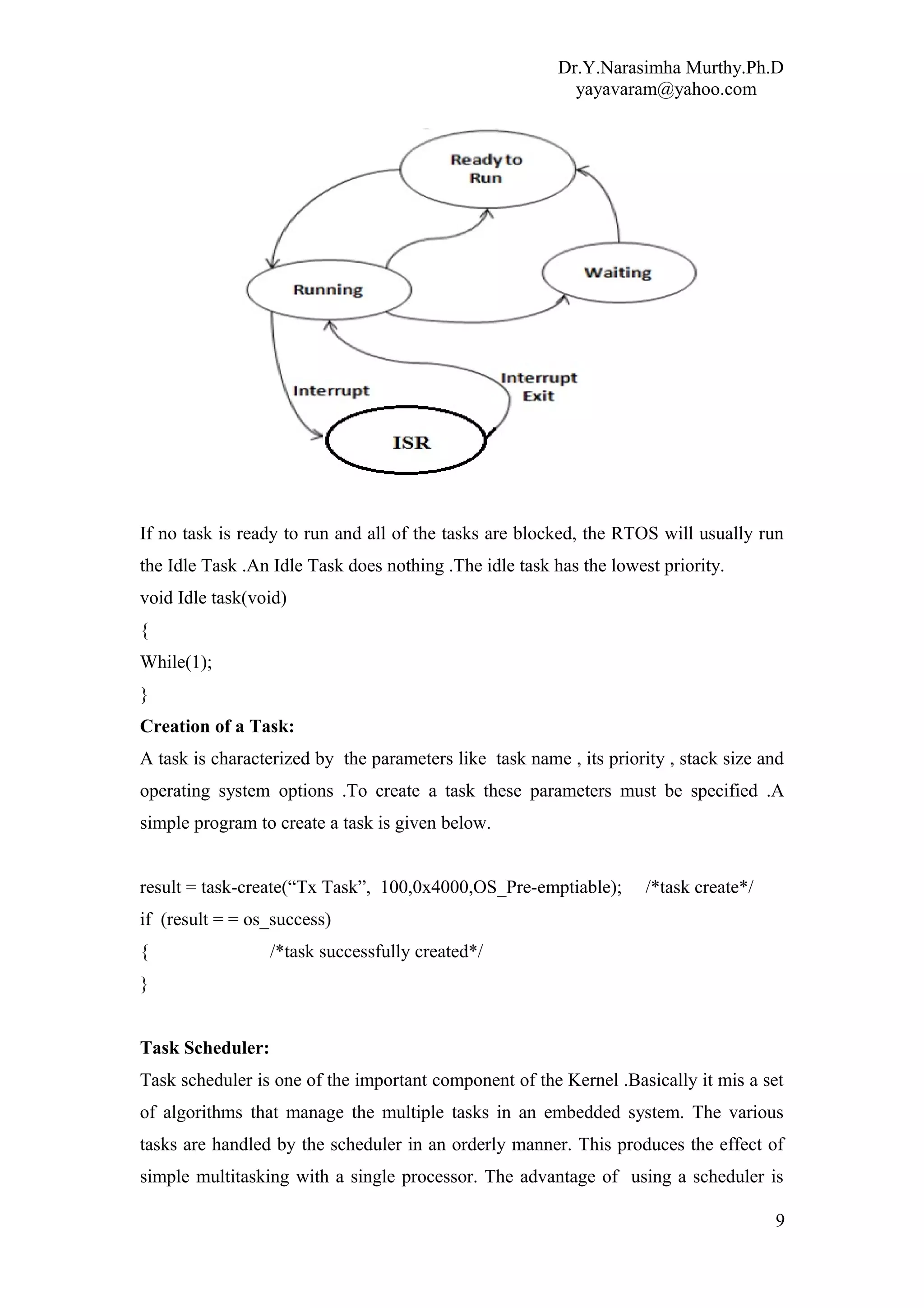 Dr.Y.Narasimha Murthy.Ph.D
yayavaram@yahoo.com
If no task is ready to run and all of the tasks are blocked, the RTOS will usually run
the Idle Task .An Idle Task does nothing .The idle task has the lowest priority.
void Idle task(void)
{
While(1);
}
Creation of a Task:
A task is characterized by the parameters like task name , its priority , stack size and
operating system options .To create a task these parameters must be specified .A
simple program to create a task is given below.
result = task-create(“Tx Task”, 100,0x4000,OS_Pre-emptiable); /*task create*/
if (result = = os_success)
{ /*task successfully created*/
}
Task Scheduler:
Task scheduler is one of the important component of the Kernel .Basically it mis a set
of algorithms that manage the multiple tasks in an embedded system. The various
tasks are handled by the scheduler in an orderly manner. This produces the effect of
simple multitasking with a single processor. The advantage of using a scheduler is
9
 