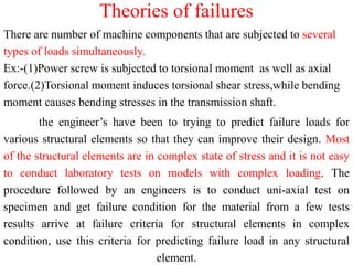 Theories of failures
There are number of machine components that are subjected to several
types of loads simultaneously.
Ex:-(1)Power screw is subjected to torsional moment as well as axial
force.(2)Torsional moment induces torsional shear stress,while bending
moment causes bending stresses in the transmission shaft.
the engineer’s have been to trying to predict failure loads for
various structural elements so that they can improve their design. Most
of the structural elements are in complex state of stress and it is not easy
to conduct laboratory tests on models with complex loading. The
procedure followed by an engineers is to conduct uni-axial test on
specimen and get failure condition for the material from a few tests
results arrive at failure criteria for structural elements in complex
condition, use this criteria for predicting failure load in any structural
element.
 