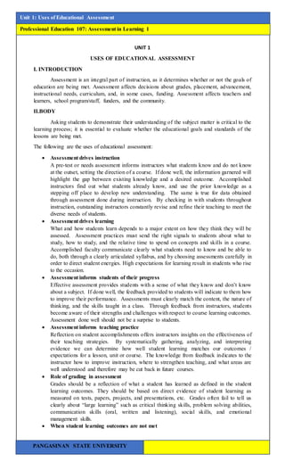 WRITTEN REPORT
l
Unit 1: Uses of Educational Assessment
Professional Education 107: Assessment in Learning 1
PANGASINAN STATE UNIVERSITY
UNIT 1
USES OF EDUCATIONAL ASSESSMENT
I. INTRODUCTION
Assessment is an integral part of instruction, as it determines whether or not the goals of
education are being met. Assessment affects decisions about grades, placement, advancement,
instructional needs, curriculum, and, in some cases, funding. Assessment affects teachers and
learners, school program/staff, funders, and the community.
II.BODY
Asking students to demonstrate their understanding of the subject matter is critical to the
learning process; it is essential to evaluate whether the educational goals and standards of the
lessons are being met.
The following are the uses of educational assessment:
 Assessment drives instruction
A pre-test or needs assessment informs instructors what students know and do not know
at the outset, setting the direction of a course. If done well, the information garnered will
highlight the gap between existing knowledge and a desired outcome. Accomplished
instructors find out what students already know, and use the prior knowledge as a
stepping off place to develop new understanding. The same is true for data obtained
through assessment done during instruction. By checking in with students throughout
instruction, outstanding instructors constantly revise and refine their teaching to meet the
diverse needs of students.
 Assessment drives learning
What and how students learn depends to a major extent on how they think they will be
assessed. Assessment practices must send the right signals to students about what to
study, how to study, and the relative time to spend on concepts and skills in a course.
Accomplished faculty communicate clearly what students need to know and be able to
do, both through a clearly articulated syllabus, and by choosing assessments carefully in
order to direct student energies. High expectations for learning result in students who rise
to the occasion.
 Assessment informs students of their progress
Effective assessment provides students with a sense of what they know and don’t know
about a subject. If done well, the feedback provided to students will indicate to them how
to improve their performance. Assessments must clearly match the content, the nature of
thinking, and the skills taught in a class. Through feedback from instructors, students
become aware of their strengths and challenges with respect to course learning outcomes.
Assessment done well should not be a surprise to students.
 Assessment informs teaching practice
Reflection on student accomplishments offers instructors insights on the effectiveness of
their teaching strategies. By systematically gathering, analyzing, and interpreting
evidence we can determine how well student learning matches our outcomes /
expectations for a lesson, unit or course. The knowledge from feedback indicates to the
instructor how to improve instruction, where to strengthen teaching, and what areas are
well understood and therefore may be cut back in future courses.
 Role of grading in assessment
Grades should be a reflection of what a student has learned as defined in the student
learning outcomes. They should be based on direct evidence of student learning as
measured on tests, papers, projects, and presentations, etc. Grades often fail to tell us
clearly about “large learning” such as critical thinking skills, problem solving abilities,
communication skills (oral, written and listening), social skills, and emotional
management skills.
 When student learning outcomes are not met
 