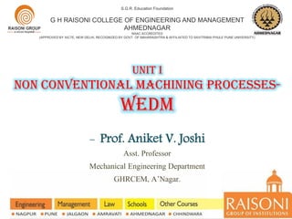 UNIT I
NON CONVENTIONAL MACHINING PROCESSES-
WEDM
S.G.R. Education Foundation
G H RAISONI COLLEGE OF ENGINEERING AND MANAGEMENT
AHMEDNAGAR
NAAC ACCREDITED
(APPROVED BY AICTE, NEW DELHI, RECOGNIZED BY GOVT. OF MAHARASHTRA & AFFILIATED TO SAVITRIBAI PHULE PUNE UNIVERSITY)
- Prof. Aniket V. Joshi
Asst. Professor
Mechanical Engineering Department
GHRCEM, A’Nagar.
 