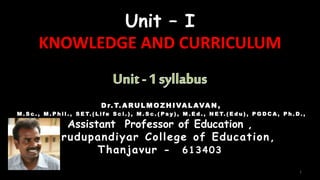 Unit – I
KNOWLEDGE AND CURRICULUM
Dr. T. ARULM OZHIVALAVAN ,
M . S c . , M . P h i l . , S E T. ( L i f e S c i . ) , M . S c . ( P s y ) , M . E d . , N E T. ( E d u ) , P G D C A , P h . D . ,
Assistant Professor of Education ,
Marudupandiyar College of Education,
Thanjavur - 613403
1
 