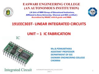 EASWARI ENGINEERING COLLEGE
(AN AUTONOMOUS INSTITUTION)
( A Unit of SRM Group of Educational Institutions,
Affiliated to Anna University, Chennai and ISO certified )
Accredited by NAAC with A grade and NBA
191EEC303T- LINEAR INTEGRATED CIRCUITS
UNIT – 1 IC FABRICATION
Ms.B.PONKARTHIKA
ASSISTANT PROFESSOR
DEPARTMENT OF EEE
EASWARI ENGINEERING COLLEGE
CHENNAI
B.PONKARTHIKA/EEE/EEC/191EEC303T
UNIT-I
1
 