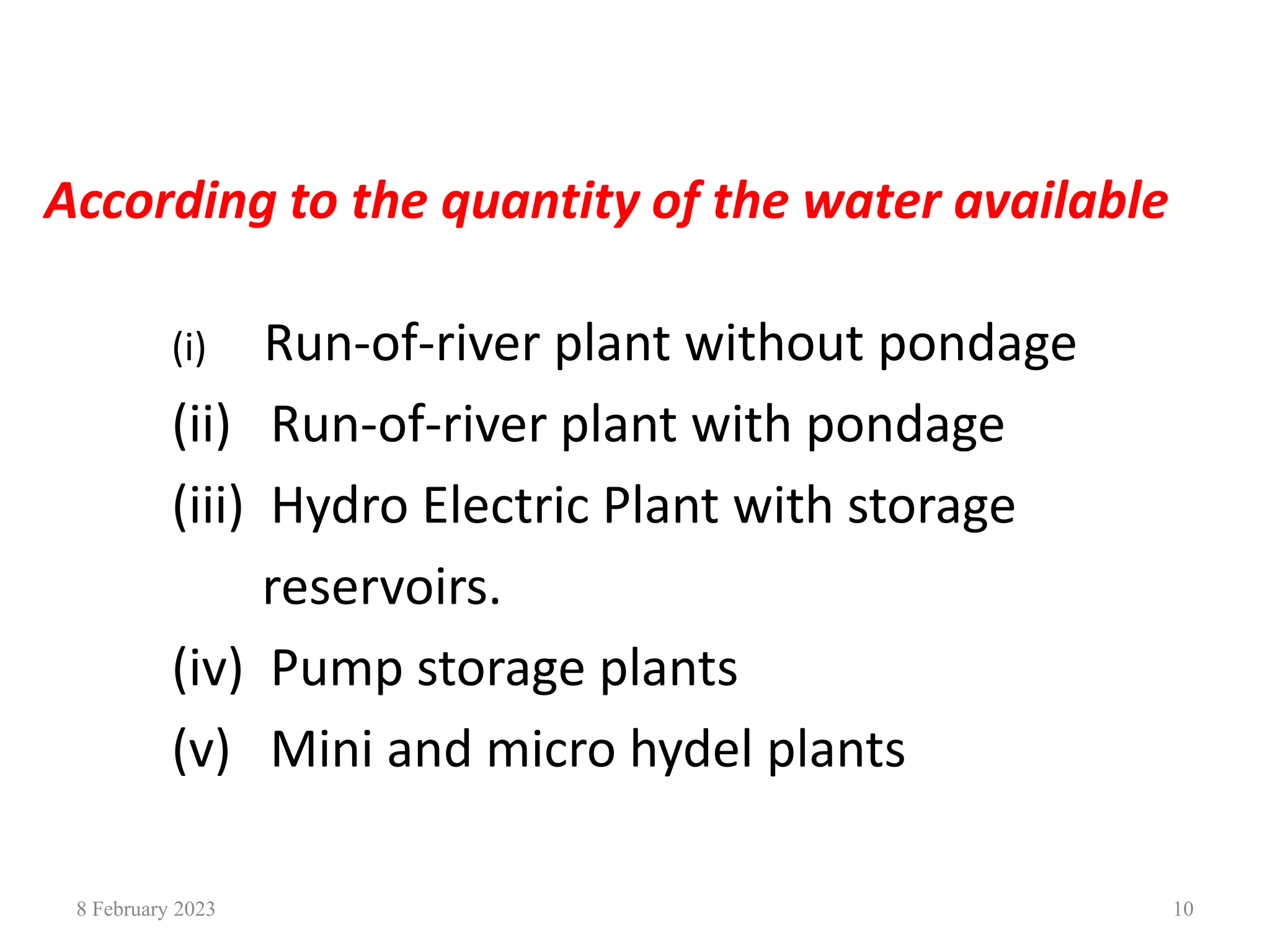 According to the quantity of the water available
(i) Run-of-river plant without pondage
(ii) Run-of-river plant with pondage
(iii) Hydro Electric Plant with storage
reservoirs.
(iv) Pump storage plants
(v) Mini and micro hydel plants
8 February 2023 10
 