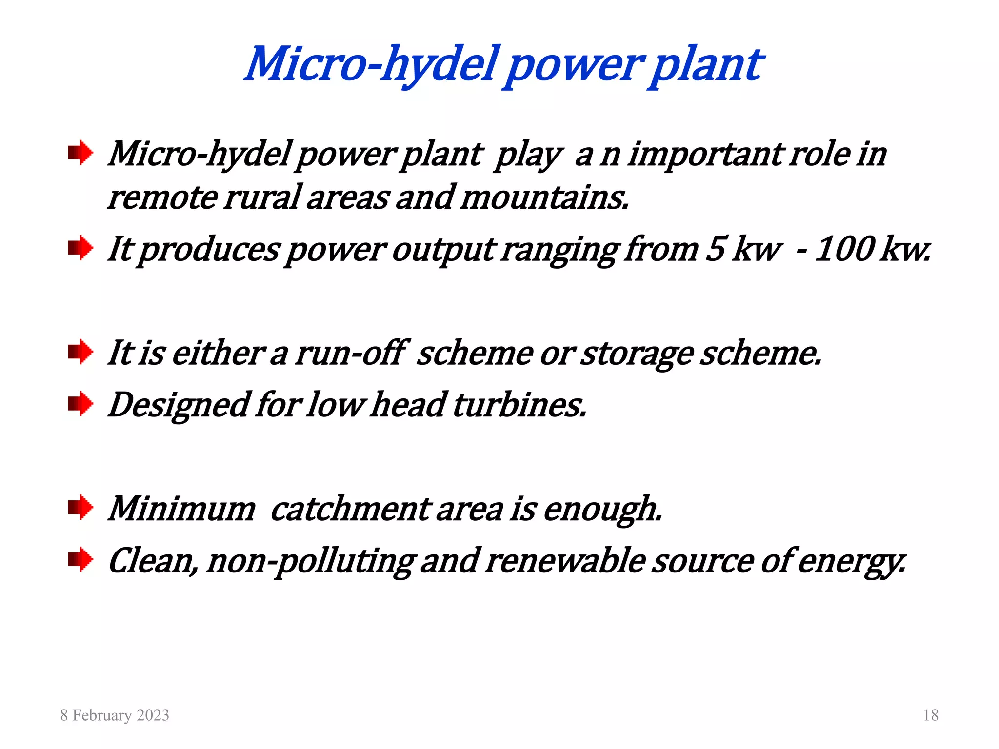 8 February 2023 18
Micro-hydel power plant
Micro-hydel power plant play a n important role in
remote rural areas and mountains.
It produces power output ranging from 5 kw - 100 kw.
It is either a run-off scheme or storage scheme.
Designed for low head turbines.
Minimum catchment area is enough.
Clean, non-polluting and renewable source of energy.
 