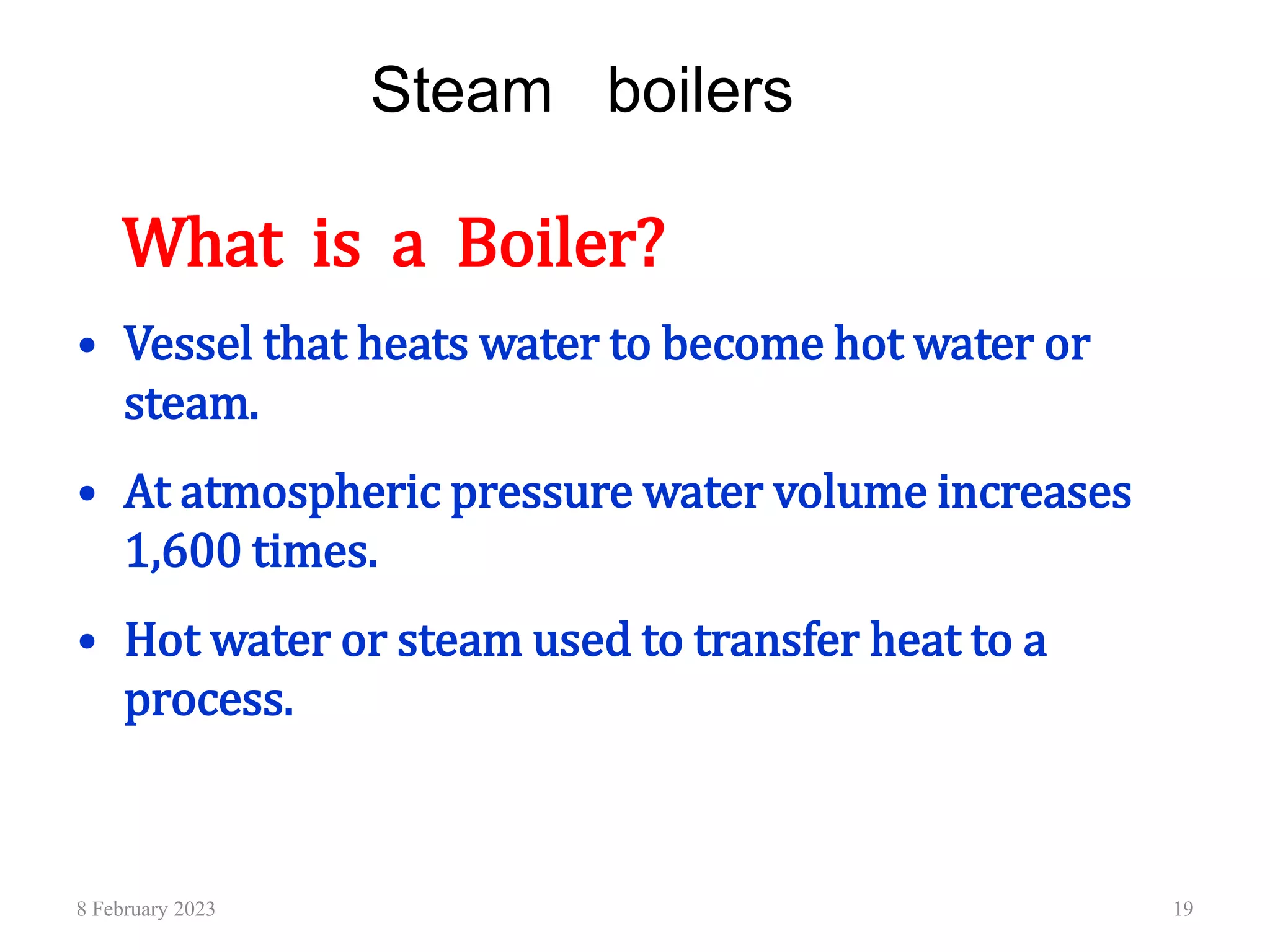 Steam boilers
What is a Boiler?
• Vessel that heats water to become hot water or
steam.
• At atmospheric pressure water volume increases
1,600 times.
• Hot water or steam used to transfer heat to a
process.
8 February 2023 19
 