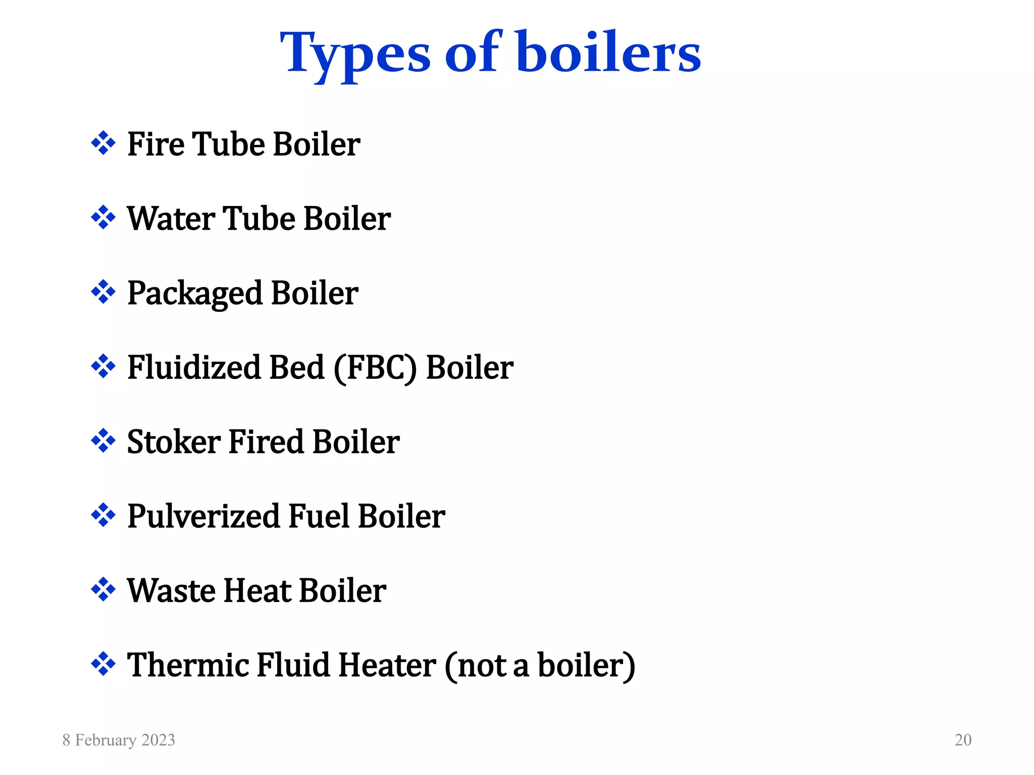 Types of boilers
 Fire Tube Boiler
 Water Tube Boiler
 Packaged Boiler
 Fluidized Bed (FBC) Boiler
 Stoker Fired Boiler
 Pulverized Fuel Boiler
 Waste Heat Boiler
 Thermic Fluid Heater (not a boiler)
8 February 2023 20
 