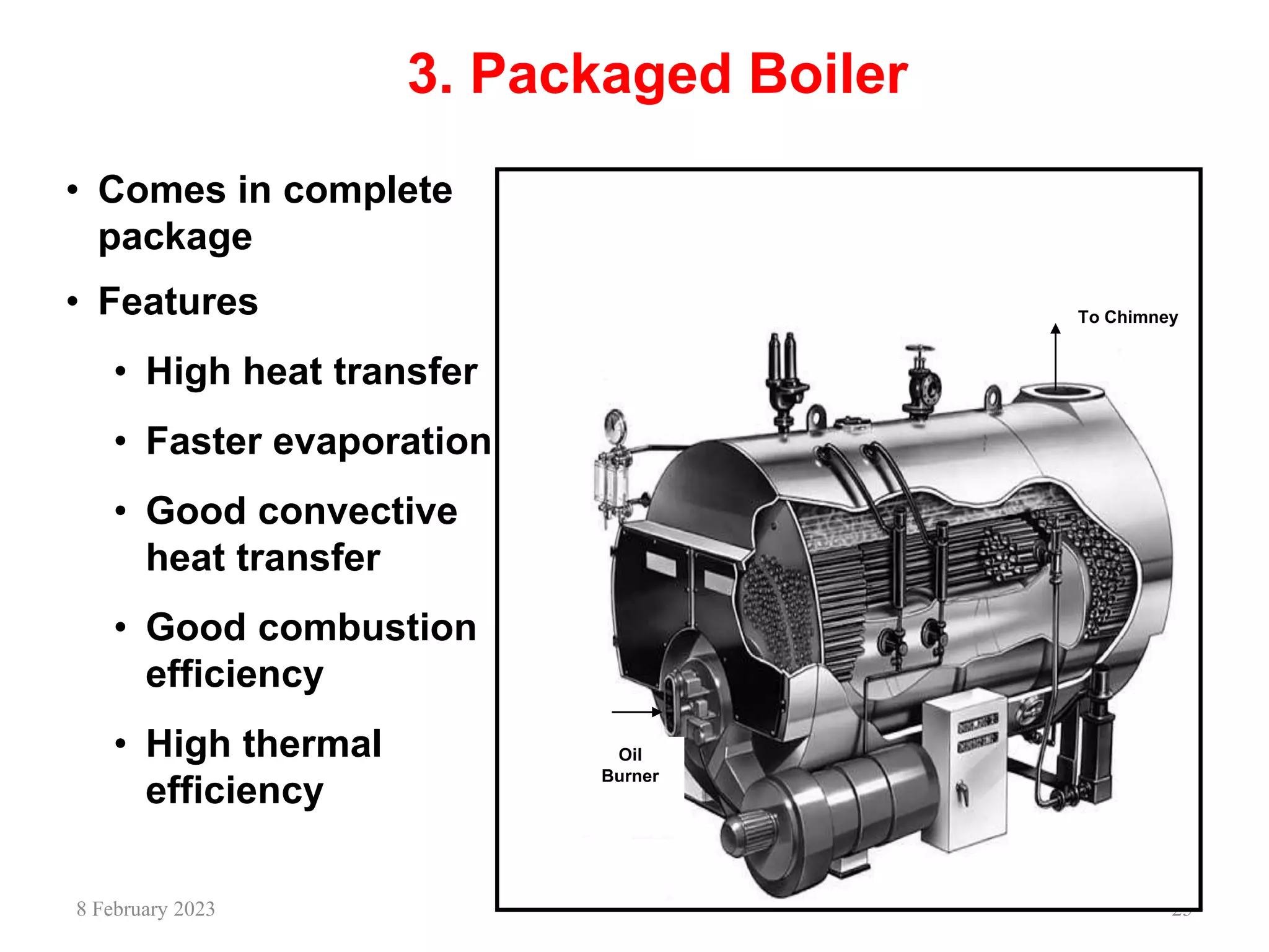 25
3. Packaged Boiler
Oil
Burner
To Chimney
• Comes in complete
package
• Features
• High heat transfer
• Faster evaporation
• Good convective
heat transfer
• Good combustion
efficiency
• High thermal
efficiency
8 February 2023
 