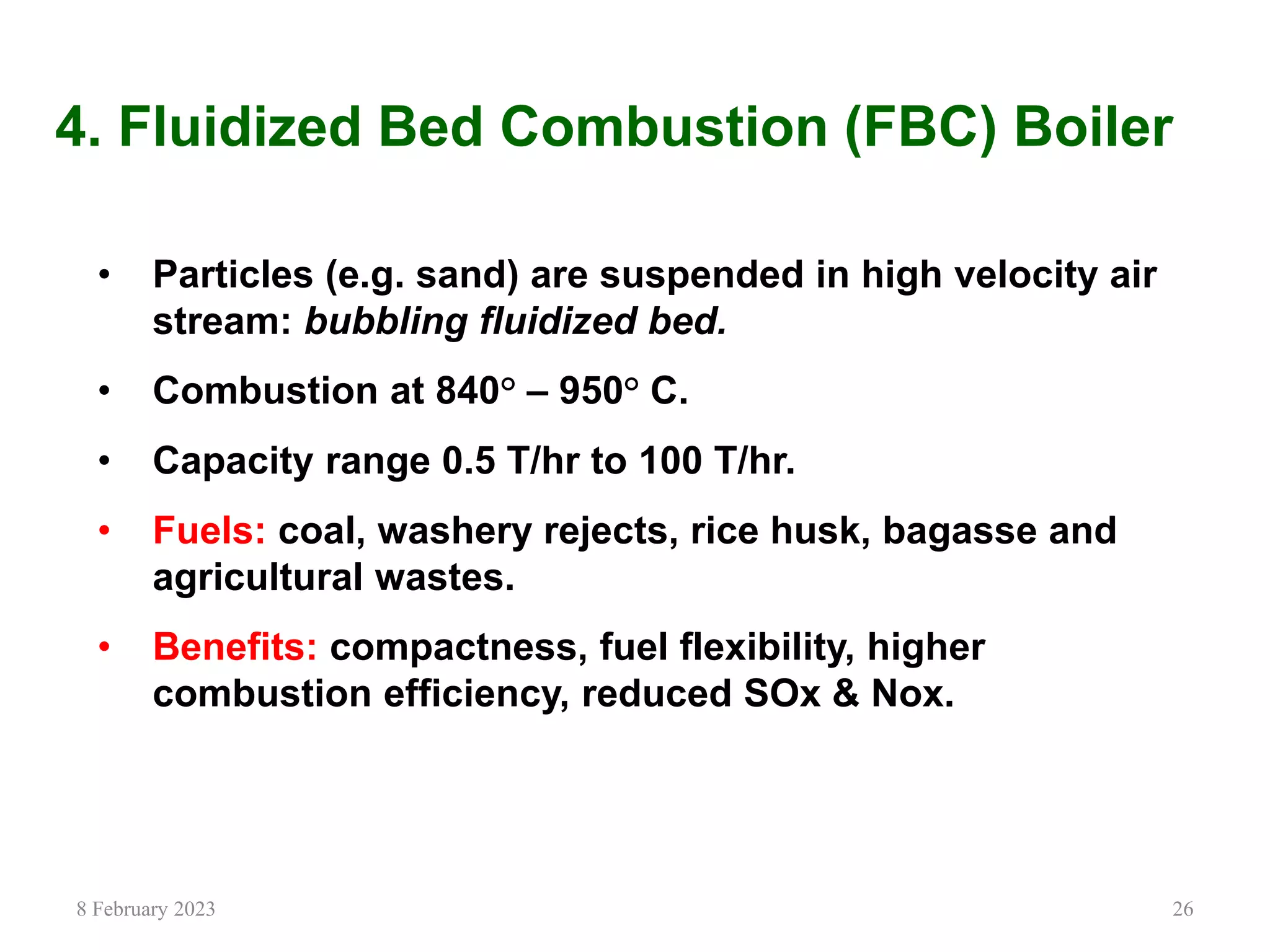 26
4. Fluidized Bed Combustion (FBC) Boiler
• Particles (e.g. sand) are suspended in high velocity air
stream: bubbling fluidized bed.
• Combustion at 840° – 950° C.
• Capacity range 0.5 T/hr to 100 T/hr.
• Fuels: coal, washery rejects, rice husk, bagasse and
agricultural wastes.
• Benefits: compactness, fuel flexibility, higher
combustion efficiency, reduced SOx & Nox.
8 February 2023
 