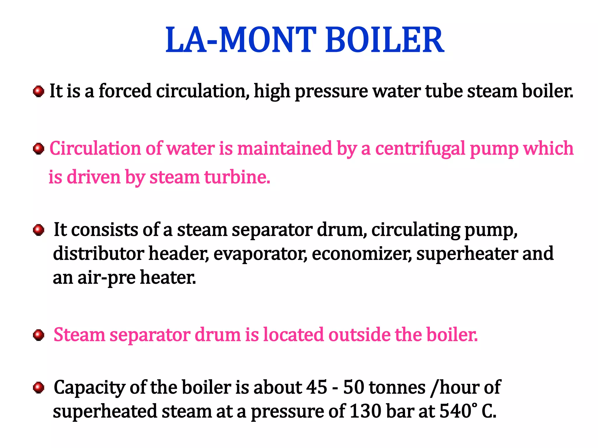 LA-MONT BOILER
It is a forced circulation, high pressure water tube steam boiler.
Circulation of water is maintained by a centrifugal pump which
is driven by steam turbine.
It consists of a steam separator drum, circulating pump,
distributor header, evaporator, economizer, superheater and
an air-pre heater.
Steam separator drum is located outside the boiler.
Capacity of the boiler is about 45 - 50 tonnes /hour of
superheated steam at a pressure of 130 bar at 540˚ C.
 
