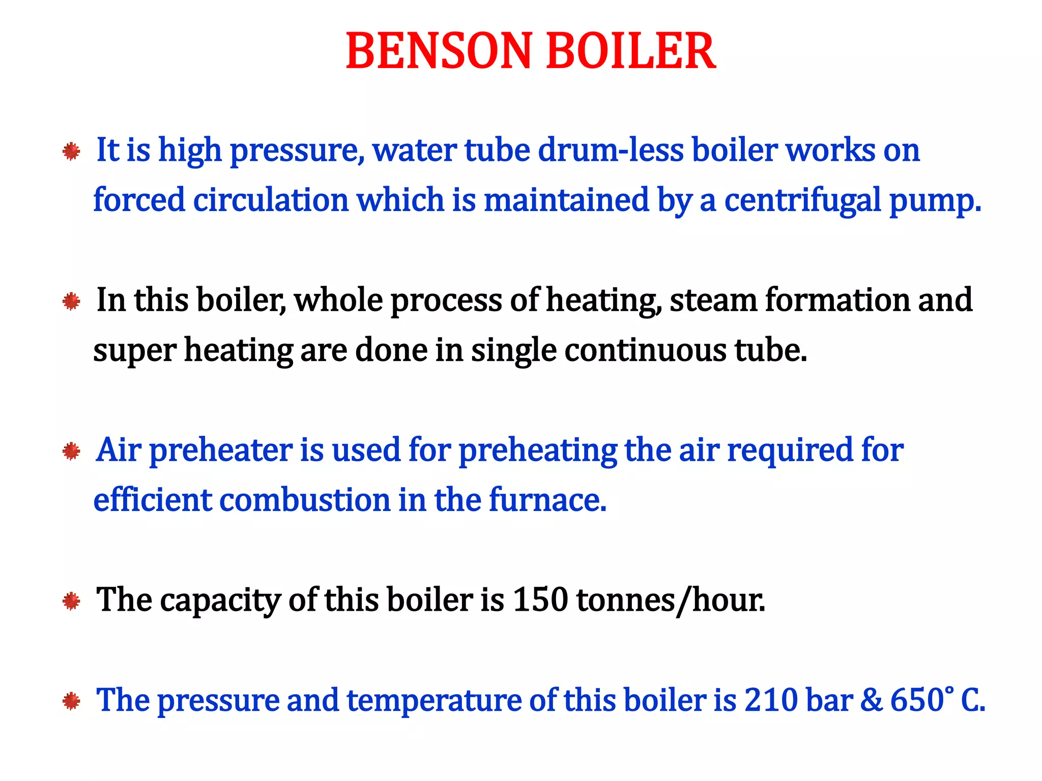 It is high pressure, water tube drum-less boiler works on
forced circulation which is maintained by a centrifugal pump.
In this boiler, whole process of heating, steam formation and
super heating are done in single continuous tube.
Air preheater is used for preheating the air required for
efficient combustion in the furnace.
The capacity of this boiler is 150 tonnes/hour.
The pressure and temperature of this boiler is 210 bar & 650˚ C.
BENSON BOILER
 