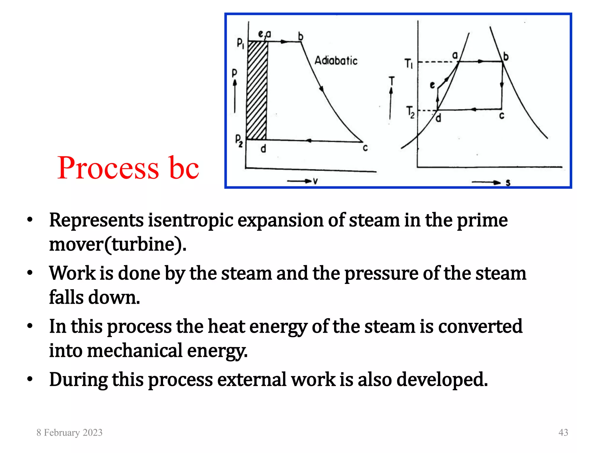 Process bc
• Represents isentropic expansion of steam in the prime
mover(turbine).
• Work is done by the steam and the pressure of the steam
falls down.
• In this process the heat energy of the steam is converted
into mechanical energy.
• During this process external work is also developed.
8 February 2023 43
 