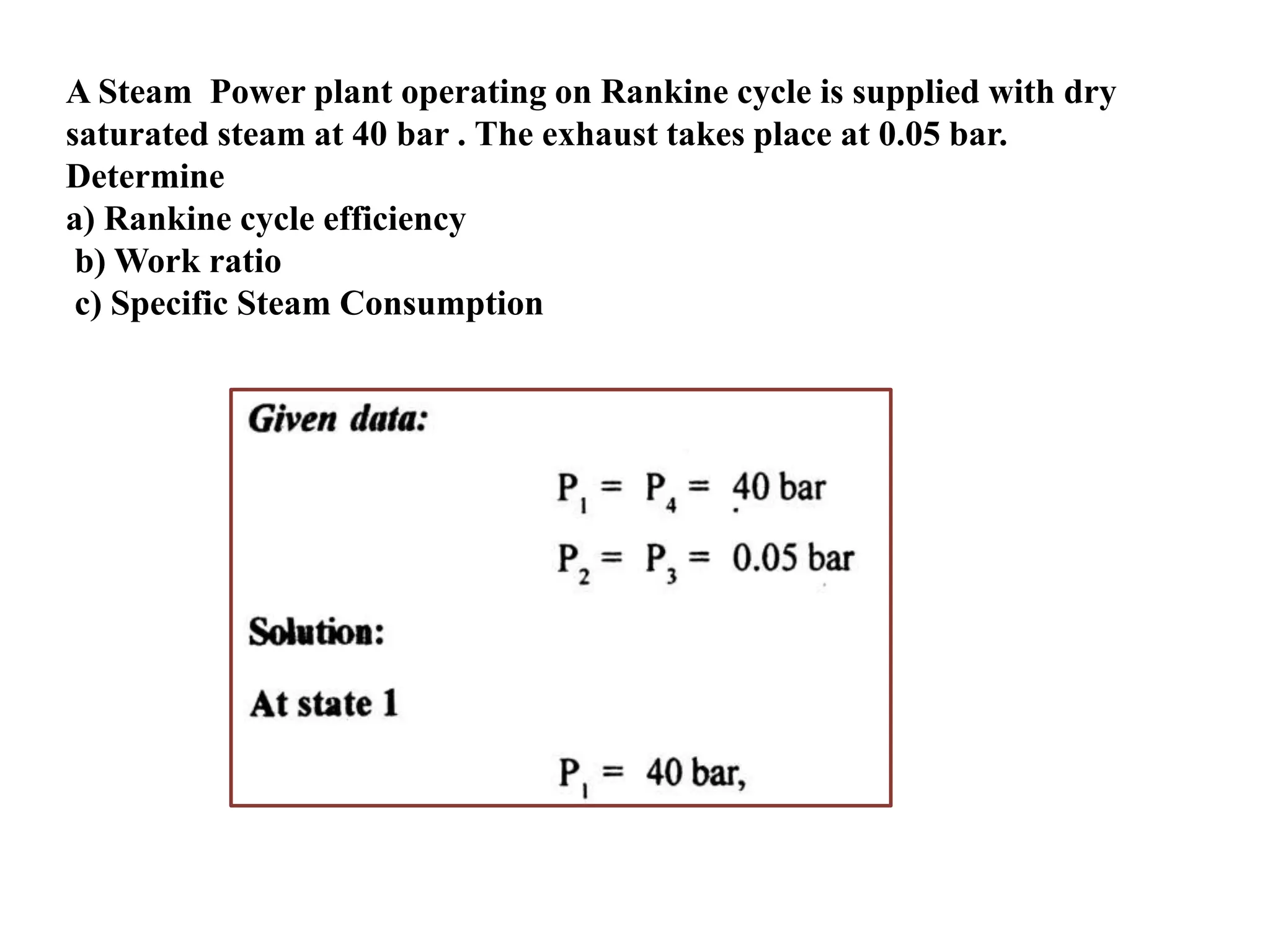 A Steam Power plant operating on Rankine cycle is supplied with dry
saturated steam at 40 bar . The exhaust takes place at 0.05 bar.
Determine
a) Rankine cycle efficiency
b) Work ratio
c) Specific Steam Consumption
 