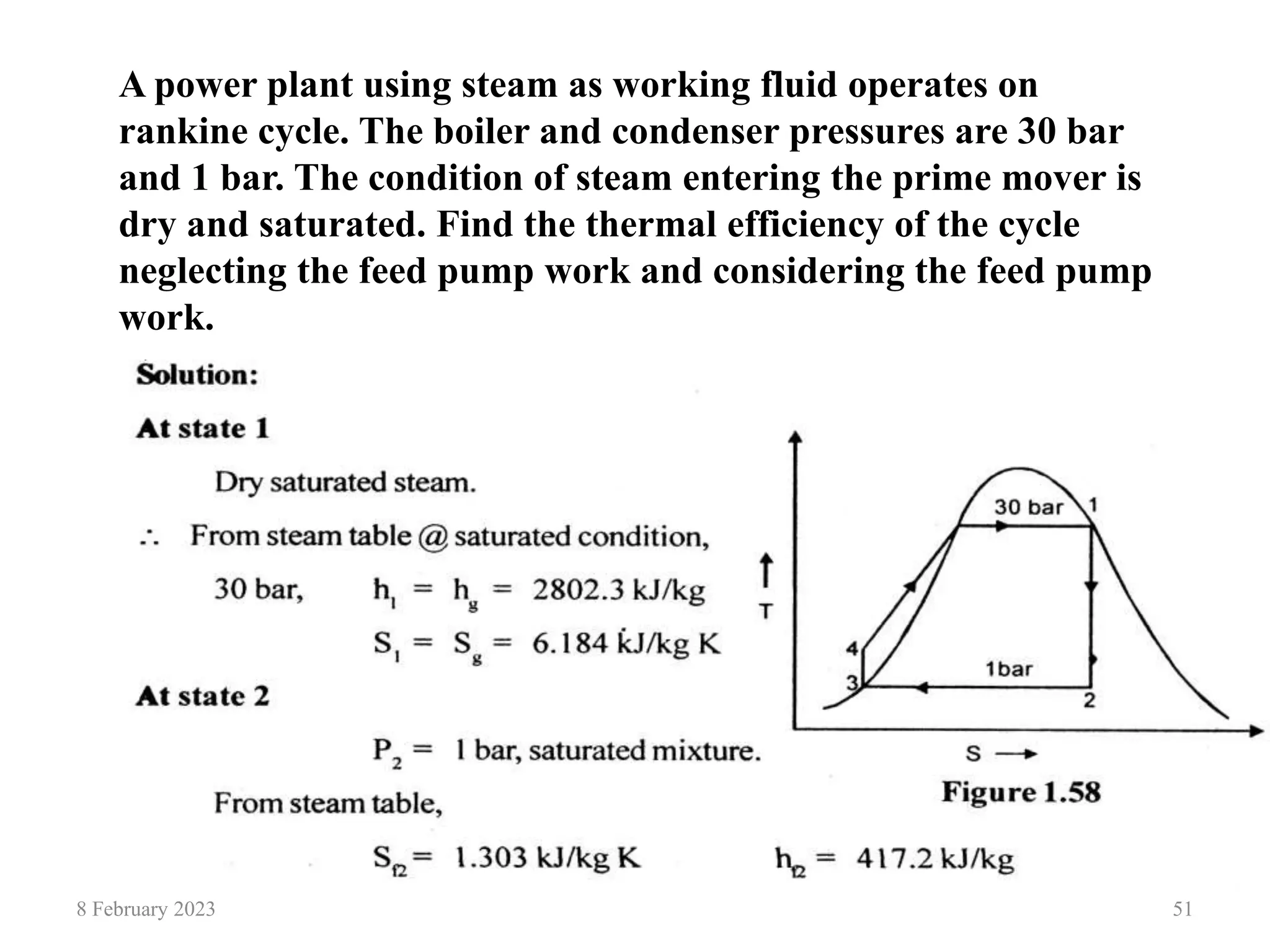 8 February 2023 51
A power plant using steam as working fluid operates on
rankine cycle. The boiler and condenser pressures are 30 bar
and 1 bar. The condition of steam entering the prime mover is
dry and saturated. Find the thermal efficiency of the cycle
neglecting the feed pump work and considering the feed pump
work.
 