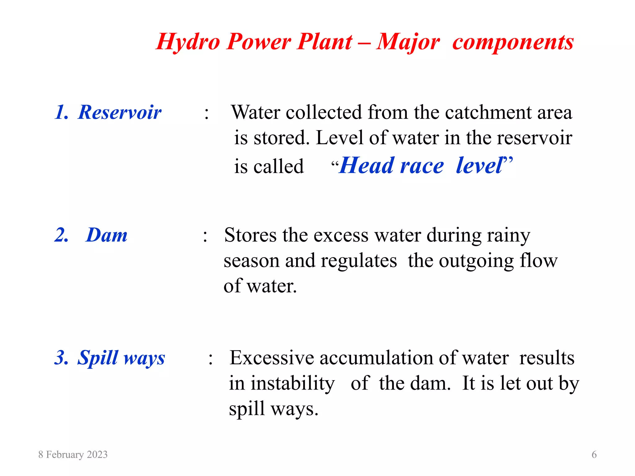 8 February 2023 6
Hydro Power Plant – Major components
1. Reservoir : Water collected from the catchment area
is stored. Level of water in the reservoir
is called “Head race level”
2. Dam : Stores the excess water during rainy
season and regulates the outgoing flow
of water.
3. Spill ways : Excessive accumulation of water results
in instability of the dam. It is let out by
spill ways.
 