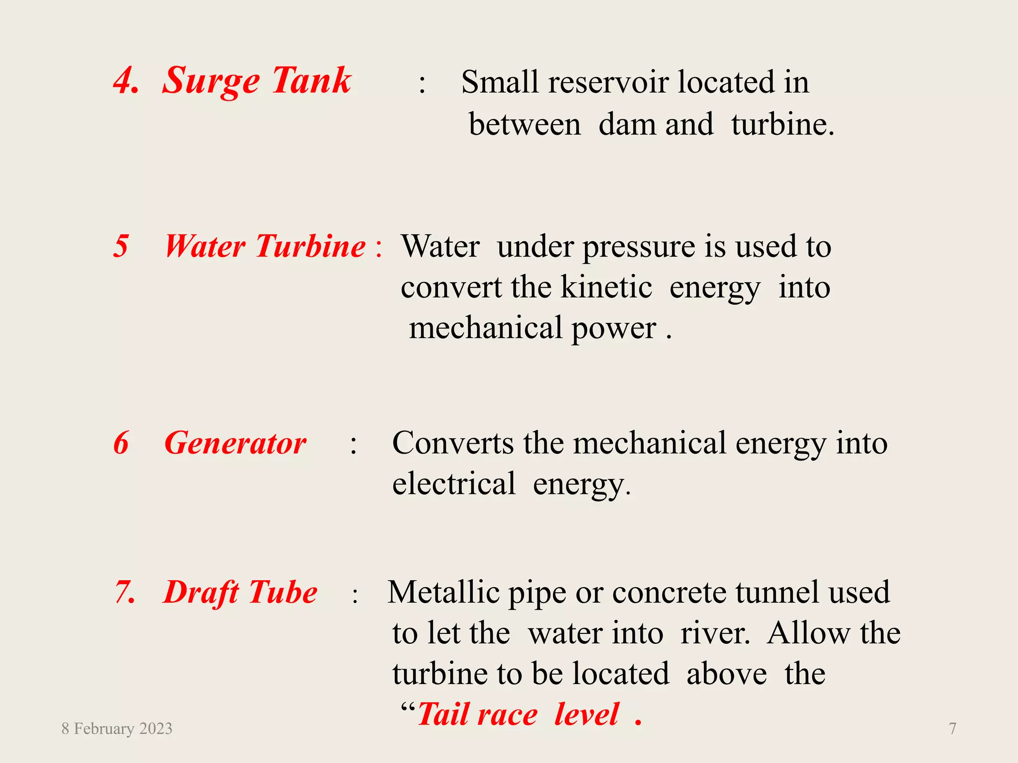 4. Surge Tank : Small reservoir located in
between dam and turbine.
5 Water Turbine : Water under pressure is used to
convert the kinetic energy into
mechanical power .
6 Generator : Converts the mechanical energy into
electrical energy.
7. Draft Tube : Metallic pipe or concrete tunnel used
to let the water into river. Allow the
turbine to be located above the
“Tail race level”.
8 February 2023 7
 