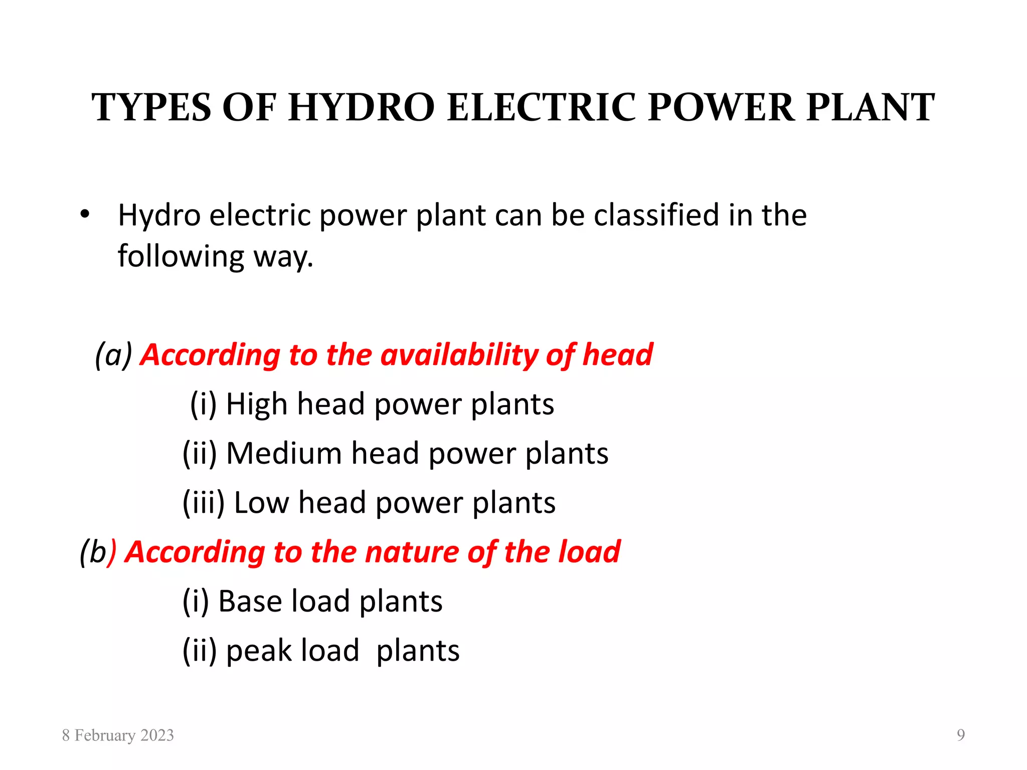 TYPES OF HYDRO ELECTRIC POWER PLANT
• Hydro electric power plant can be classified in the
following way.
(a) According to the availability of head
(i) High head power plants
(ii) Medium head power plants
(iii) Low head power plants
(b) According to the nature of the load
(i) Base load plants
(ii) peak load plants
8 February 2023 9
 