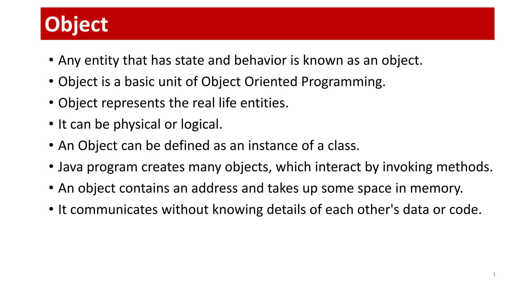 • Any entity that has state and behavior is known as an object.
• Object is a basic unit of Object Oriented Programming.
• Object represents the real life entities.
• It can be physical or logical.
• An Object can be defined as an instance of a class.
• Java program creates many objects, which interact by invoking methods.
• An object contains an address and takes up some space in memory.
• It communicates without knowing details of each other's data or code.
1
Object
 