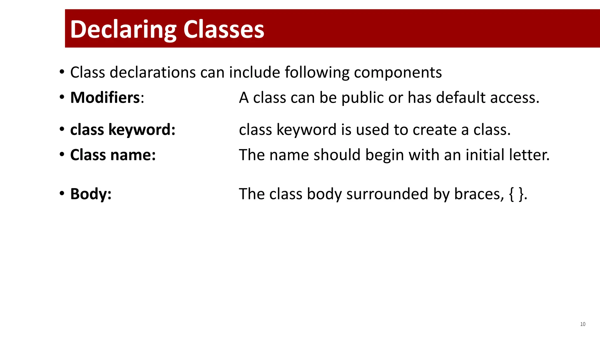 • Class declarations can include following components
• Modifiers: A class can be public or has default access.
• class keyword: class keyword is used to create a class.
• Class name: The name should begin with an initial letter.
• Body: The class body surrounded by braces, { }.
10
Declaring Classes
 