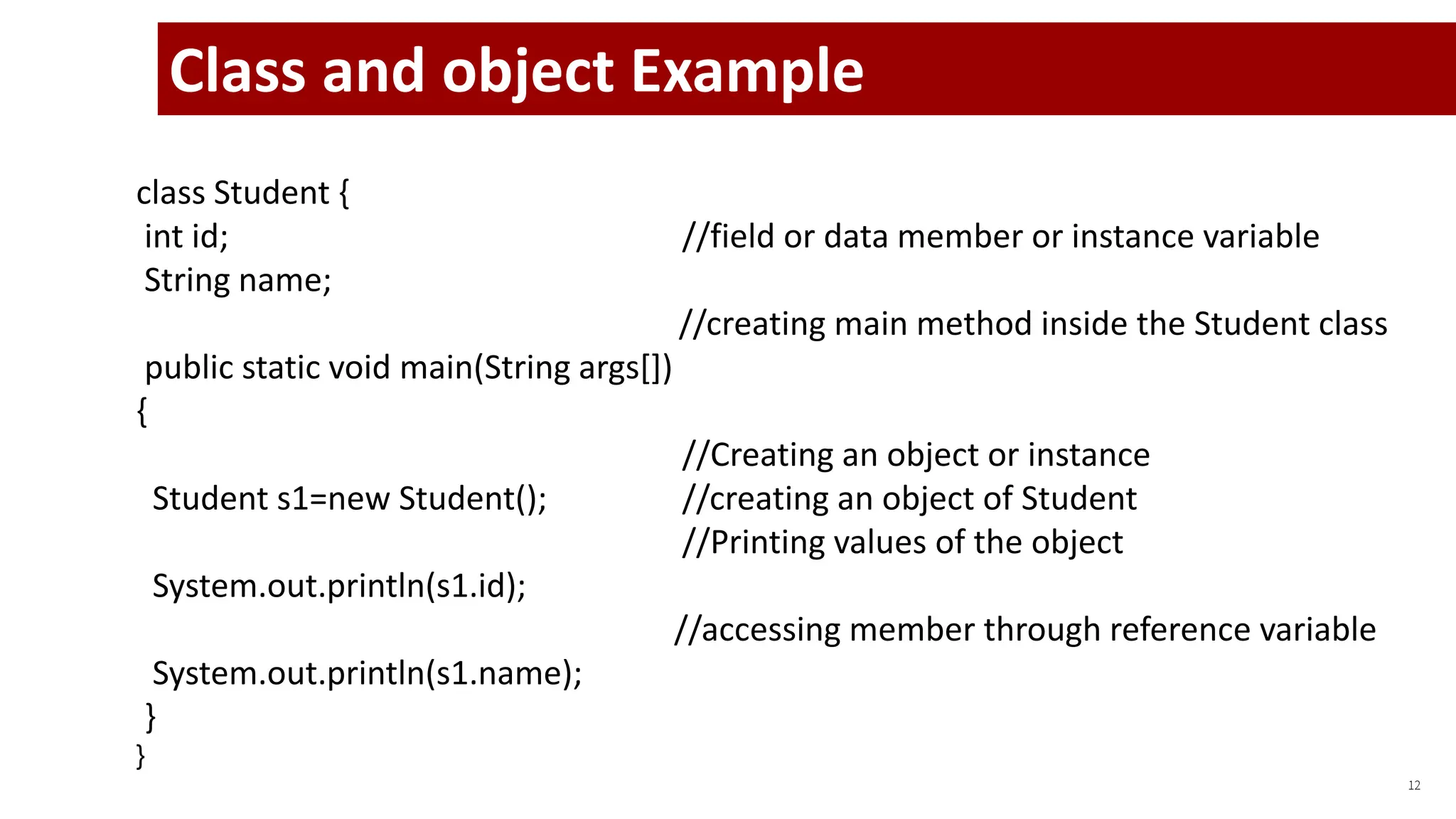 12
Class and object Example
class Student {
int id; //field or data member or instance variable
String name;
//creating main method inside the Student class
public static void main(String args[])
{
//Creating an object or instance
Student s1=new Student(); //creating an object of Student
//Printing values of the object
System.out.println(s1.id);
//accessing member through reference variable
System.out.println(s1.name);
}
}
 