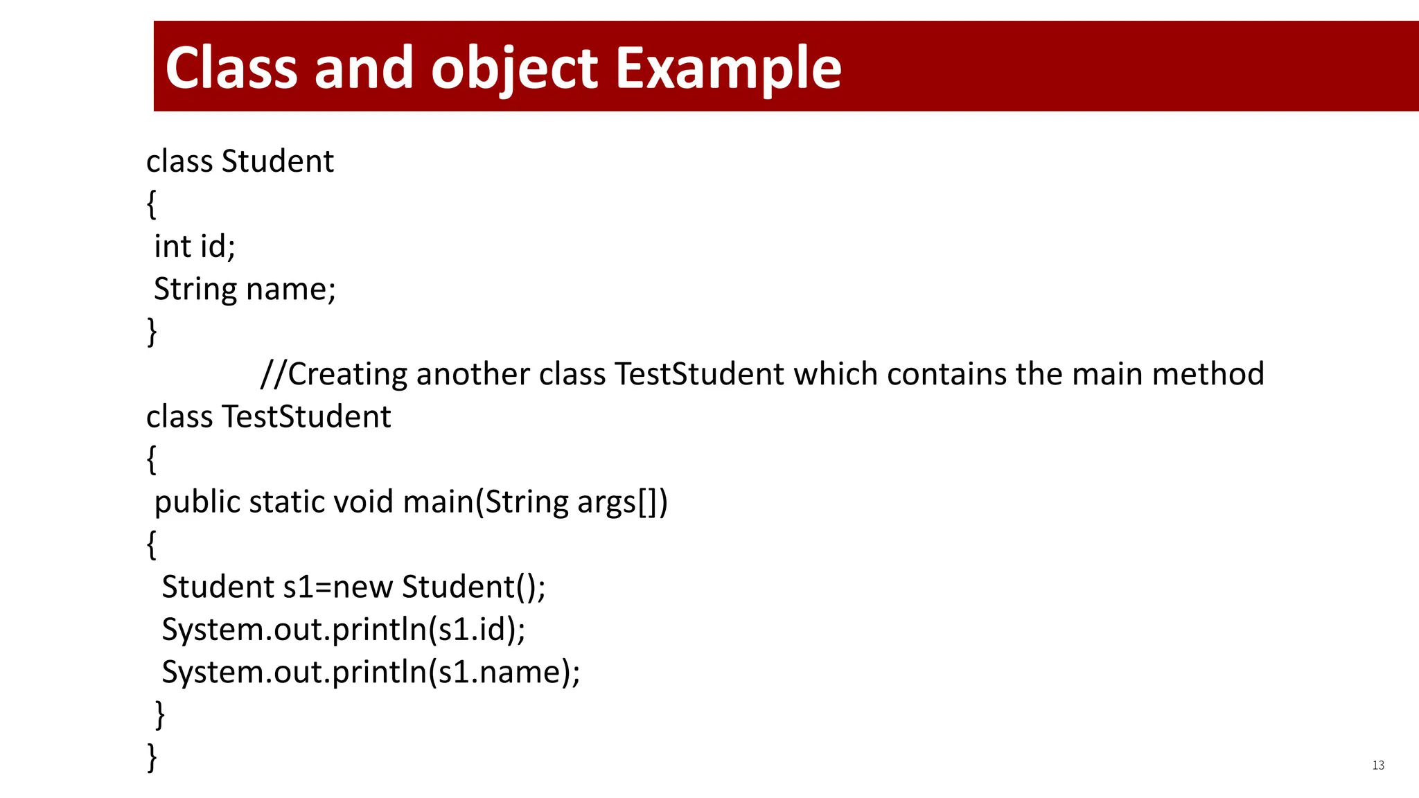 13
class Student
{
int id;
String name;
}
//Creating another class TestStudent which contains the main method
class TestStudent
{
public static void main(String args[])
{
Student s1=new Student();
System.out.println(s1.id);
System.out.println(s1.name);
}
}
Class and object Example
 