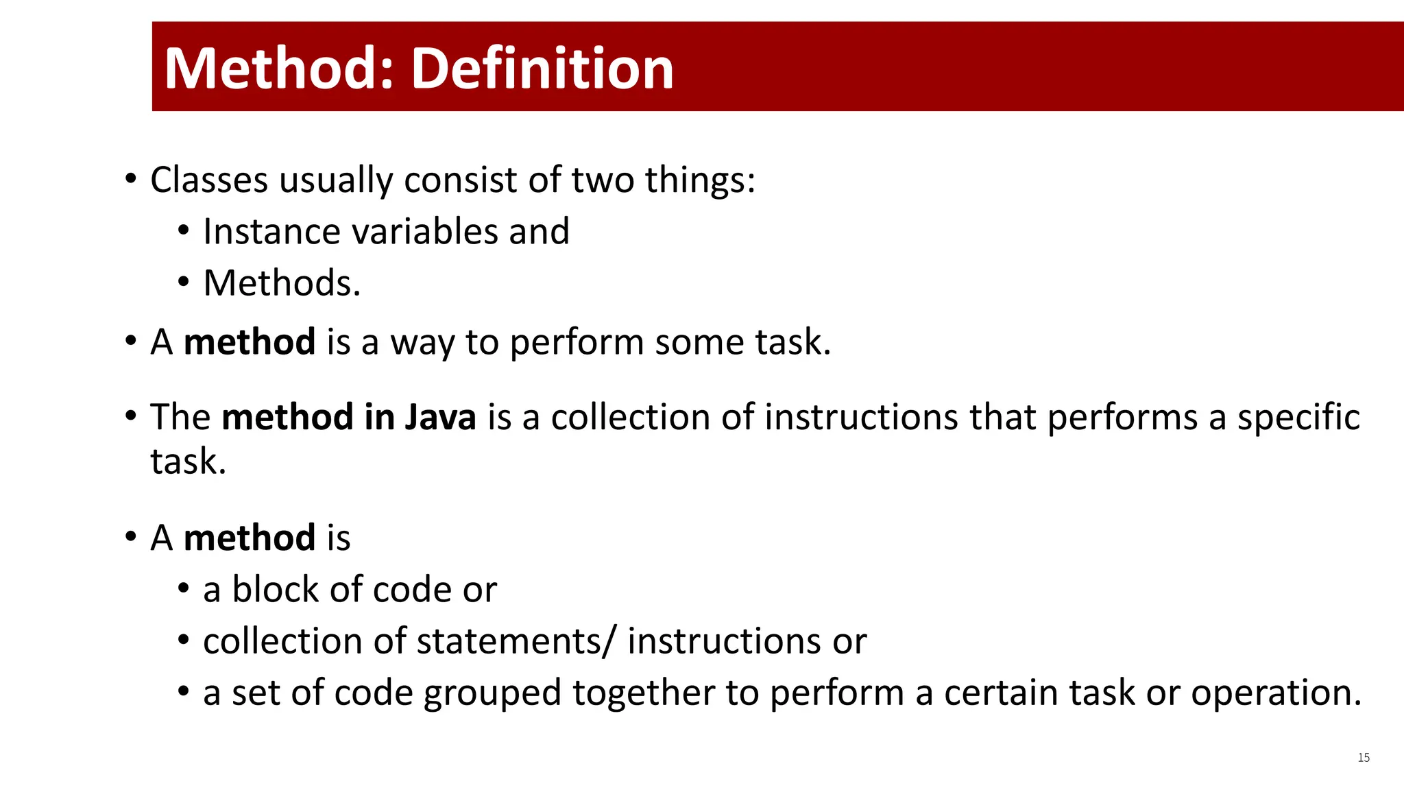 • Classes usually consist of two things:
• Instance variables and
• Methods.
• A method is a way to perform some task.
• The method in Java is a collection of instructions that performs a specific
task.
• A method is
• a block of code or
• collection of statements/ instructions or
• a set of code grouped together to perform a certain task or operation.
15
Method: Definition
 