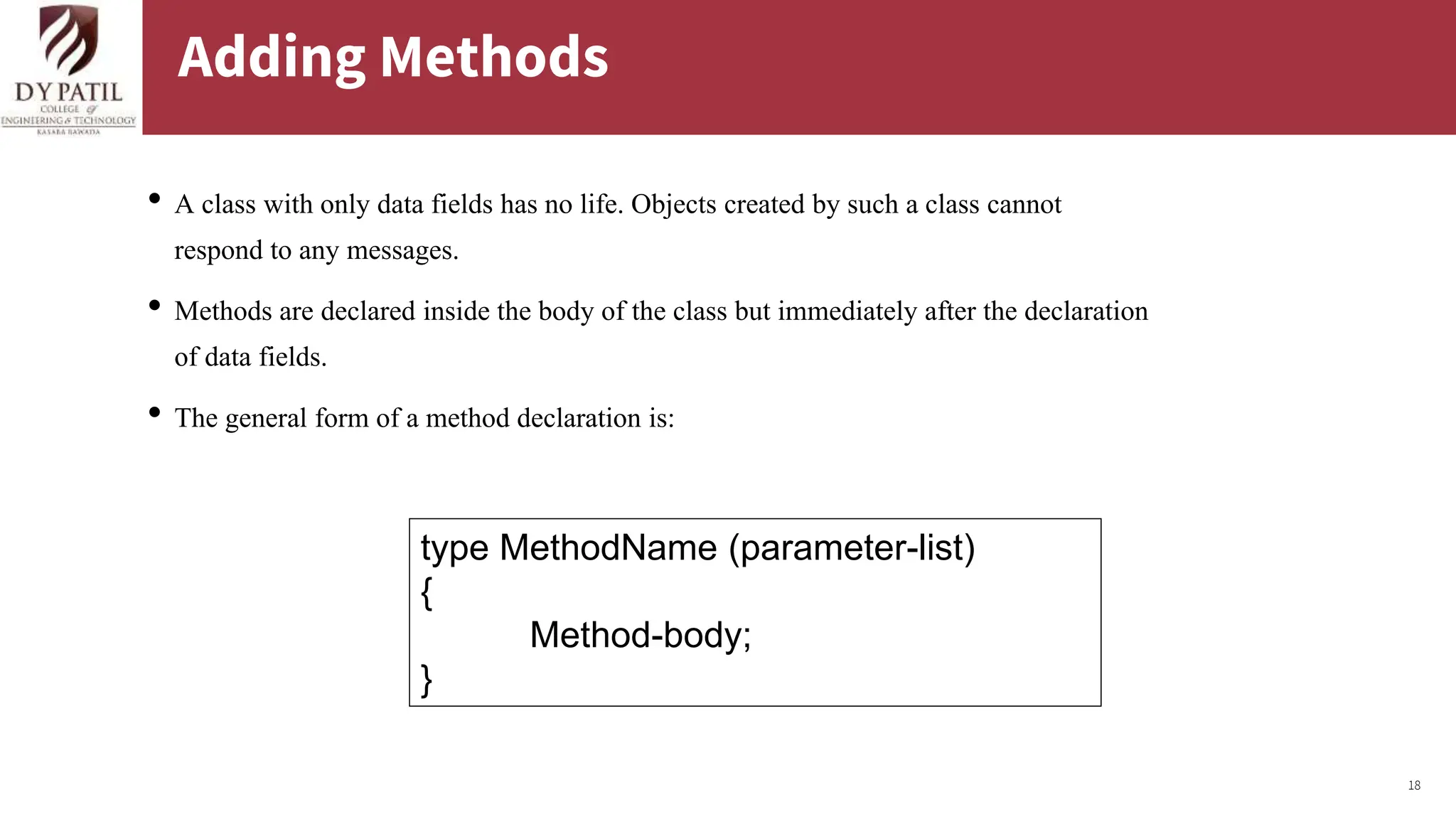 18
Adding Methods
• A class with only data fields has no life. Objects created by such a class cannot
respond to any messages.
• Methods are declared inside the body of the class but immediately after the declaration
of data fields.
• The general form of a method declaration is:
type MethodName (parameter-list)
{
Method-body;
}
 