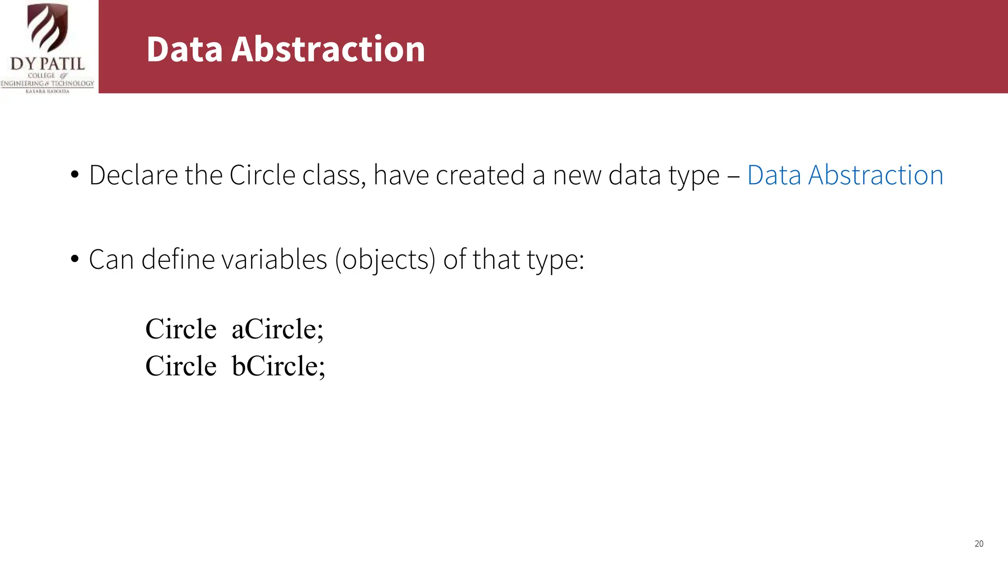 20
Data Abstraction
• Declare the Circle class, have created a new data type – Data Abstraction
• Can define variables (objects) of that type:
Circle aCircle;
Circle bCircle;
 