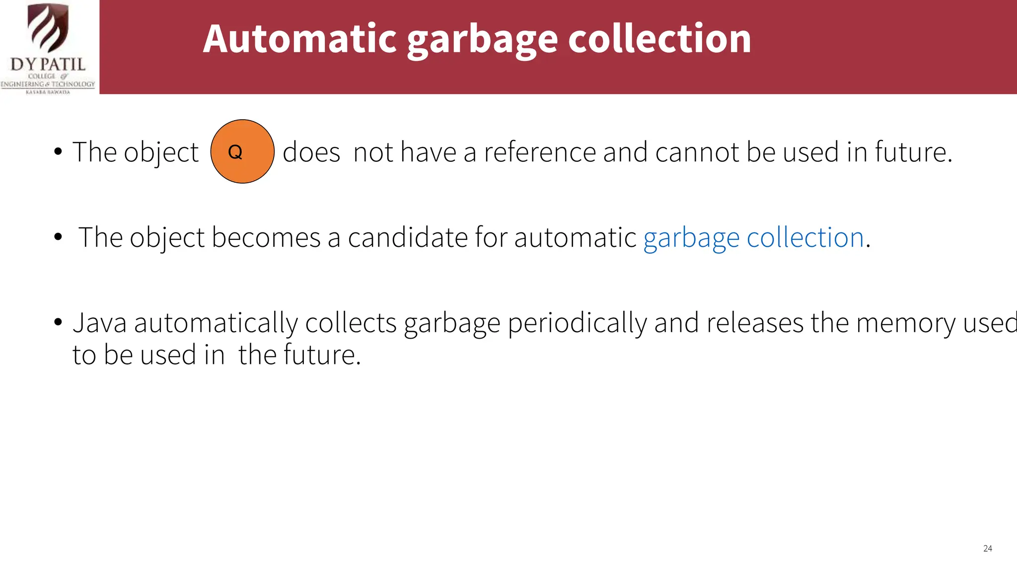 24
Automatic garbage collection
• The object does not have a reference and cannot be used in future.
• The object becomes a candidate for automatic garbage collection.
• Java automatically collects garbage periodically and releases the memory used
to be used in the future.
Q
 