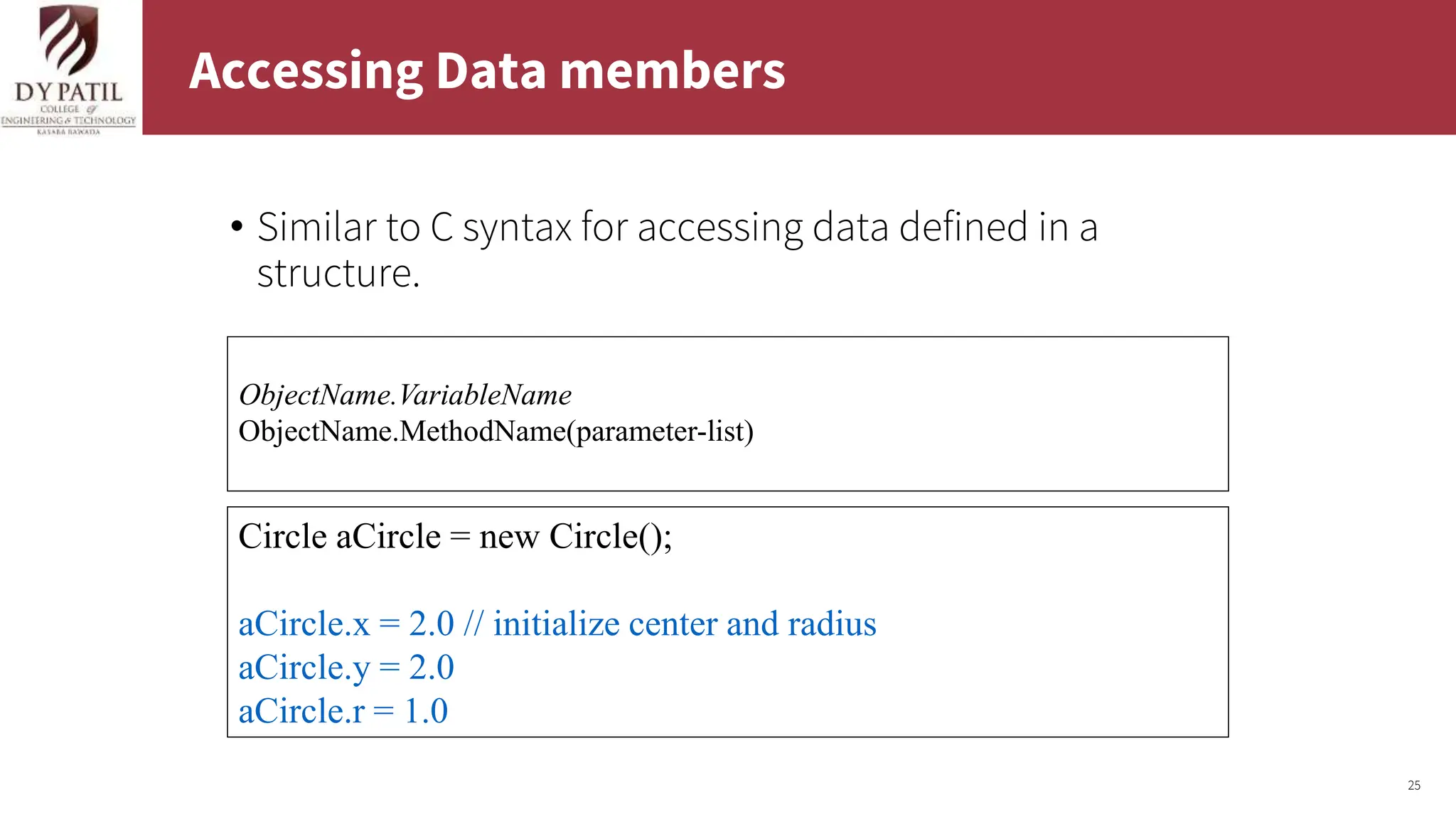 25
Accessing Data members
• Similar to C syntax for accessing data defined in a
structure.
Circle aCircle = new Circle();
aCircle.x = 2.0 // initialize center and radius
aCircle.y = 2.0
aCircle.r = 1.0
ObjectName.VariableName
ObjectName.MethodName(parameter-list)
 