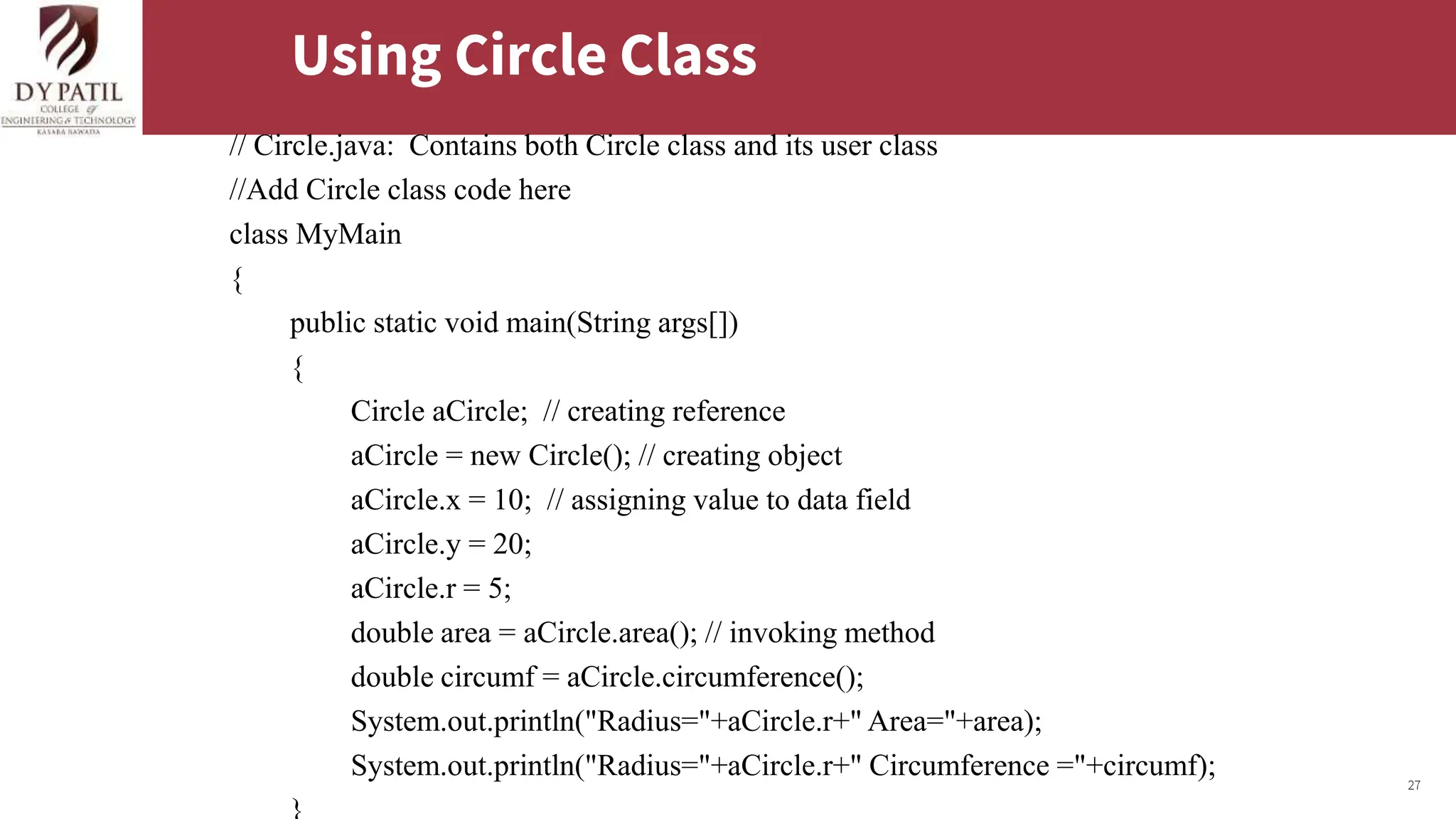 27
Using Circle Class
// Circle.java: Contains both Circle class and its user class
//Add Circle class code here
class MyMain
{
public static void main(String args[])
{
Circle aCircle; // creating reference
aCircle = new Circle(); // creating object
aCircle.x = 10; // assigning value to data field
aCircle.y = 20;
aCircle.r = 5;
double area = aCircle.area(); // invoking method
double circumf = aCircle.circumference();
System.out.println("Radius="+aCircle.r+" Area="+area);
System.out.println("Radius="+aCircle.r+" Circumference ="+circumf);
 