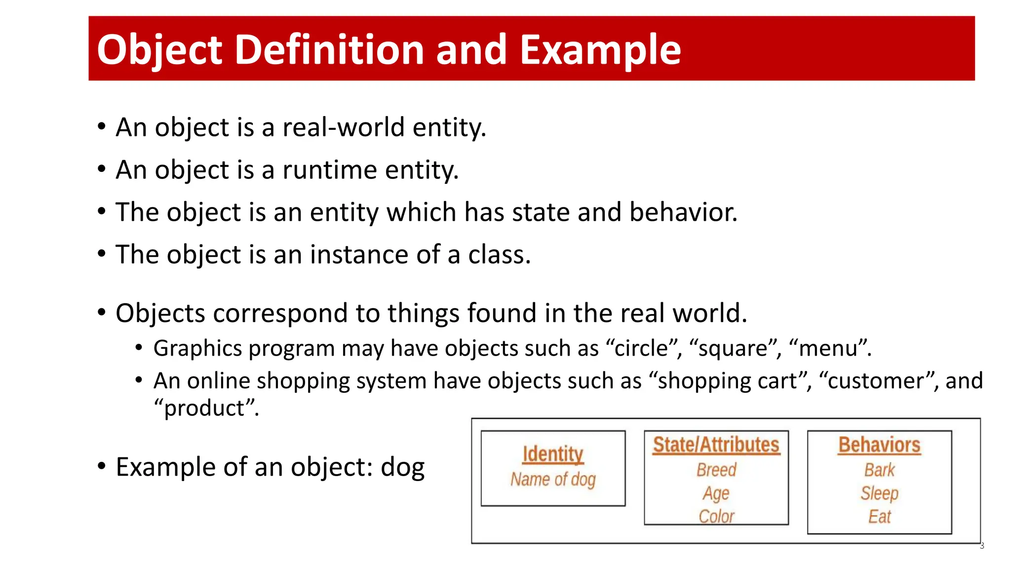 • An object is a real-world entity.
• An object is a runtime entity.
• The object is an entity which has state and behavior.
• The object is an instance of a class.
• Objects correspond to things found in the real world.
• Graphics program may have objects such as “circle”, “square”, “menu”.
• An online shopping system have objects such as “shopping cart”, “customer”, and
“product”.
• Example of an object: dog
3
Object Definition and Example
 