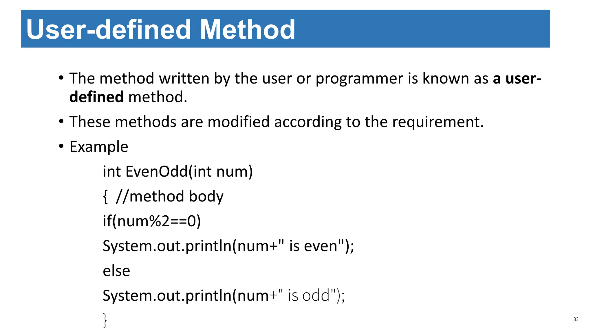 • The method written by the user or programmer is known as a user-
defined method.
• These methods are modified according to the requirement.
• Example
int EvenOdd(int num)
{ //method body
if(num%2==0)
System.out.println(num+" is even");
else
System.out.println(num+" is odd");
} 33
User-defined Method
 