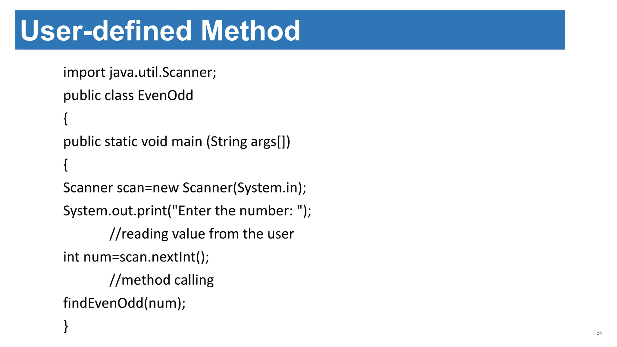 import java.util.Scanner;
public class EvenOdd
{
public static void main (String args[])
{
Scanner scan=new Scanner(System.in);
System.out.print("Enter the number: ");
//reading value from the user
int num=scan.nextInt();
//method calling
findEvenOdd(num);
} 34
User-defined Method
 
