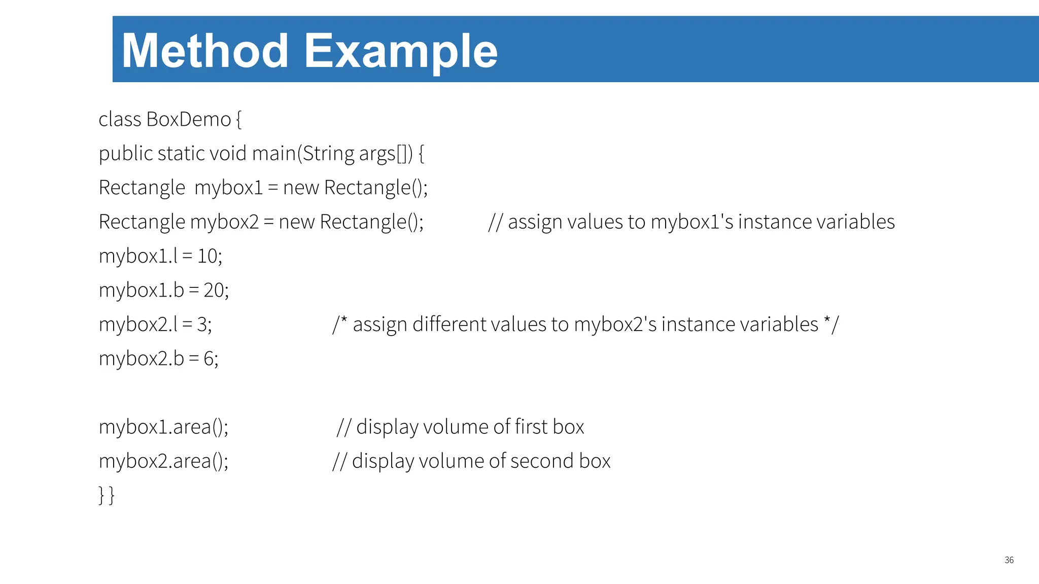 class BoxDemo {
public static void main(String args[]) {
Rectangle mybox1 = new Rectangle();
Rectangle mybox2 = new Rectangle(); // assign values to mybox1's instance variables
mybox1.l = 10;
mybox1.b = 20;
mybox2.l = 3; /* assign different values to mybox2's instance variables */
mybox2.b = 6;
mybox1.area(); // display volume of first box
mybox2.area(); // display volume of second box
} }
36
Method Example
 